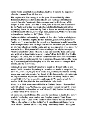 friend would keepthat depositsafe and deliver it back to the depositor
when he returned from his journey.
The emphasis in this analogyis on the goodfaith and fidelity of the
depository. Our depository is the infinite, self-existing, self-sufficient
eternal God, the Creatorof all the universe, and the Redeemerof his
people. It is the triune God, who is truth, who is faithful, and who cannot
lie. So Paul was trusting God to give back to him his life, in spite of his
impending death. He knew that by faith in Jesus, we have already crossed
over from death into life, never to go back. Jesus said, “Whoeverlives and
believes in me shall never die” (John 11:26).
Paul trusted God and was fully convinced, first, that God was almighty to
do this. He is dunatos, mighty. He has dunamis, great power. Elsewhere
Paul wrote, “I pray also that the eyes of your heart may be enlightened in
order that you may know the hope to which he has called you, the riches of
his glorious inheritance in the saints, and his incomparably greatpower for
us who believe. That poweris like the working of his mighty strength,
which he exerted in Christ when he raisedhim from the dead and seated
him at his right hand in the heavenly realms” (Eph. 1:18–20). OurGod is
almighty. He spoke, and the universe came into existence. Butthe costfor
our redemption was to send his Son to come and live, and die and be raised
up. The sovereignGodis almighty to do this, and he never changes. He is
infinite, and he is personal.
Second, Paulknew that God was able to guard his deposit without any
harm. God is the safestdepositoryin the universe. Yet he is not part of the
universe. Jesus said, “I give them eternallife, and they shall never perish;
no one can snatchthem out of my hand. My Father, who has given them to
me, is greaterthan all; no one cansnatch them out of my Father’s hand”
(John 10:28–29). This is security, a safe deposit. We are kept safe forever
by God the Father, God the Son, and God the Holy Spirit.
When Jesus died, he committed his life to Godthe Father: “Jesus called
out with a loud voice, ‘Father, into your hands I commit my spirit.’ When
he had said this, he breathed his last” (Luke 23:46). And on the third day,
God raisedhim from the dead.
Stephen also entrusted himself to God. He was stoned to death. But before
he died, “while they were stoning him, Stephen prayed, ‘Lord Jesus,
receive my spirit’” (Acts 7:59). That is what we are to do also. Peterwrites,
“Those who suffer according to God’s will should commit themselves to
their faithful Creator” (1 Pet. 4:19). Why should they do this? Paul gives
 