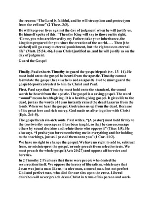 the reason:“The Lord is faithful, and he will strengthen and protectyou
from the evil one” (2 Thess. 3:3).
He will keepour lives againstthe day of judgment when he will justify us.
He himself spoke of this: “Thenthe King will sayto those on his right,
‘Come, you who are blessedby my Father; take your inheritance, the
kingdom prepared for you since the creationof the world. . . . Then [the
wicked]will go awayto eternal punishment, but the righteous to eternal
life” (Matt. 25:34, 46). Jesus Christ justified us, and he will justify us on the
day of judgment.
Guard the Gospel
Finally, Paul exhorts Timothy to guard the gospeldeposit(vv. 13–14). He
must hold on to the gospelhe heard from the apostle. Timothy cannot
formulate the gospel, becausehe is not an apostle. But he must guard the
gospeldepositentrusted to him by Christ and Paul.
First, Paul says that Timothy must hold on to the standard, the sound
words he heard from the apostle. The gospelis a saving gospel. The word
“sound” means health-giving. It is a health-giving gospel. It gives life to the
dead, just as the words of Jesus instantly raised the dead Lazarus from the
tomb. When we hear the gospel, Godraises us up from the dead. Because
of his greatlove and rich mercy, God made us alive togetherwith Christ
(Eph. 2:4–5).
The gospelheals sin-sick souls. Paulwrites, “[A pastor] must hold firmly to
the trustworthy messageas it has been taught, so that he can encourage
others by sound doctrine and refute those who oppose it” (Titus 1:9). He
also says, “I praise you for remembering me in everything and for holding
to the teachings, just as I passedthem on to you” (1 Cor. 11:2).
We have no right to change the gospel. We have no right to add to, subtract
from, or misinterpret the gospel, oronly preach from selective texts. We
must preach the whole gospel(Acts 20:27) and oppose all heresies and
heretics.
In 2 Timothy 2 Paul says that there were people who denied the
resurrectionitself. We oppose the heresyof liberalism, which says that
Jesus was just a man like us—a nice man, a moral man, but not perfect
God and perfect man, who died for our sins upon the cross. Liberal
churches will never preach Jesus Christ in terms of his person and work.
 