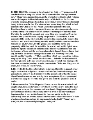 II. THE TRUST he reposedin the objectof his faith — "I am persuaded
that He is able to keepthat which I have committed to Him againstthat
day." There was a persuasion, or, as the original describes it, a full reliance
and settledrepose in his mind on the objectof his faith — the Saviour
whom he believed. It is perhaps here a question, whether the apostle meant
to say in these words, that Christ could and would keepthat which he had
committed to Christ; or, that which Christ had committed to him.
Doubtless there is an interchange, as it were, an intercommunion between
Christ and the soul of the believer; so that something is committed from
Christ to the soul of His servant, and something also committed from the
soul to Christ; and both are kept by the power of Christ alone. Christ
committed His truth, His word, His gospelto the apostle, to be receivedin
the heart and proclaimedthroughout the world; and the apostle committed
himself, his all, to Christ. By His grace alone couldthe purity and
perpetuity of Divine truth be upheld in the world; and by His Spirit alone
could the apostle be himself upheld amidst the shocksoftemptation and
the inroads of time and the world, and conductedsurely forward unto that
day. It was in the former sense perhaps that, in a following verse, the
apostle said to Timothy — "That goodthing which was committed to thee,
keepby the Holy Ghostwhich dwelleth in us." But take the text rather in
the view given to us by our own translation, and we shall find that apostle
had been persuaded, and not in vain, to entrust to Christ and His grace, his
credit, his peace, his soul for ever.
1. His credit. He had to go forth truly, to Jew and Gentile, to preach what
might seema new religion — the one truth of God, hidden from ages and
generations, andnew made manifest by the gospel;and he had to pledge
himself that it was true, and worthy their acceptance.He was persuaded
Christ could keepthe word he had given, and fulfil the promises he had
made,
2. He committed to Christ his peace. Peace,suchas the world valued and
sought after, the apostle was not very likely ever to ensure: he had to meet
danger and want, to face enemies and bear insult. Happiness under such
circumstances must have been very different from what the world calls
happiness: but it was not the less so for that, nor could he the less
confidently trust his inward peace and even outward circumstances to Him
who judged and maintained his cause, andwho had said "PeaceI leave
with you; not as the world giveth give I unto you."
 