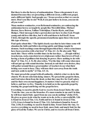 But there is also the heresy of antinomianism. Those who promote it are
damned because they are preaching a different Jesus, a different gospel,
and a different Spirit. Such people say, “Jesus savedus so that we cansin
more. Don’t you like to sin? Well, if you just believe in Jesus, youcan sin
all you want.”
Many modern seminaries, even Reformedseminaries, are embracing the
antinomian heresy as taught by people like Meredith Kline, Michael
Horton, Steve Brown, Tullian Tchividjian, Charles Ryrie, and Zane
Hodges. Their messageis that a persondoes not have to obey God. People
young and old love this idea, but it will send them to hell itself. Jesus
Christ, through the apostle, pronouncedanathema upon those who teach
this type of heresy.
Paul spoke about this: “The Spirit clearly says that in later times some will
abandon the faith and follow deceiving spirits and things taught by
demons. Such teachings come through hypocritical liars, whose consciences
have been searedas with a hot iron” (1 Tim. 4:1–2). He also said, “But
mark this: There will be terrible times in the last days. . . . [People will be]
treacherous, rash, conceited, lovers ofpleasure rather than lovers of God—
having a form of godliness but denying its power. Have nothing to do with
them” (2 Tim. 3:1, 4–5). He also writes, “Forthe time will come when men
will not put up with sound doctrine. Instead, to suit their own desires, they
will gatheraround them a greatnumber of teachers to saywhat their
itching ears want to hear. They will turn their ears awayfrom the truth
and turn aside to myths” (2 Tim. 4:3–4).
We must preachthe gospelwith all authority, which is what we do in this
church. We do not entertain dying sinners. We preachthe gospelto them,
and God raises them from the dead, so that they may live for God’s glory
and for their own eternal happiness. It matters what we preach, what we
believe, and how we live. Timothy is to hold on to the apostolic gospelby
trusting the gospeland living out the gospelin love.
Everything we need to glorify God we receive from Jesus Christ. He said,
“I am the vine; you are the branches. If a man remains in me and I in him,
he will bear much fruit; apart from me you can do nothing” (John 15:5).
He gives us grace to do what he wants us to do, to live a successfullife. Life
is found in Jesus (2 Tim. 1:1). Faith and love is found in Jesus (2 Tim.
1:13). Grace is found in Jesus (2 Tim. 2:1). Salvation is found in Jesus (2
Tim. 2:10). Everything we need is found in him. From Christ the vine, we
receive everything we need to bear fruit, more fruit, and much fruit for the
glory of God the Father. We are in Christ, and we receive all from Christ.
 