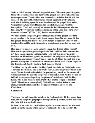 So Paul tells Timothy, “Guard the gooddeposit.” He must guard it against
those who would corrupt and destroy the gospel. Butall such heretics are
demon-possessed. The devil lies and contradicts the Bible. But he will not
succeed. The gates ofhell shall never prevail againstChrist’s church,
which he is building upon the sure foundation of the gospel. Paulwrites,
“Nevertheless, God’s solidfoundation stands firm, sealedwith this
inscription: ‘The Lord knows [that means the Lord loves]those who are
his,’ and, ‘Everyone who confessesthe name of the Lord must turn away
from wickedness’” (2 Tim. 2:19). Is that antinomianism?
We must defend the gospel, preachthe gospel, live the gospel, teachthe
gospel, and pass the gospelon to future generations. We may even die for
the gospel. This is the duty of all God’s people, especiallyofpastors and
teachers. It would be easierto conform to antinomianism, but we must not
do it.
How can we who are weak in ourselves keepthis deposit of the gospel?
How can we guard the gospeldepositof Christ, which Christ entrusted to
us? Paul says we can do so through the Holy Spirit, who permanently
dwells in us. He rules us, guides us, comforts us, enlightens us through the
Scriptures, and empowers us. Thus, we can do all things through him who
gives us strength to resistthe devil, to obey our Lord Jesus Christ, to guard
the deposit, and, finally, to die in faith in Jesus Christ.
The Bible clearly tells us that the Holy Spirit dwells in us. God dwells in us.
The word dwells in us, and faith dwells in us. Everything we need is in us in
Jesus Christ. Jesus lived and died the propitiatory death on the cross and
was raisedfrom the dead by the powerof the Holy Spirit. And so we canbe
faithful to the gospeldepositby the powerof the infinite God, the Holy
Spirit, who is our resident boss. Our bodies are the temple of the Holy
Spirit. Therefore, we must glorify God with our bodies. When we are
alone, we must understand that we are never truly alone if we are
Christians.
Conclusion
There are two safe deposits, both kept by God Almighty. He keeps our lives
safe, and he keeps the gospelpure through his holy church, by the powerof
the Holy Spirit, who dwells in us.
In Acts 16, we read that the Philippian jailer was convictedof his sins and
cried out in the middle of the night, “Whatmust I do to be saved?” The
 