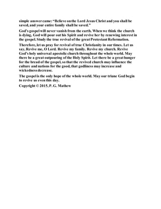 simple answercame:“Believe onthe Lord Jesus Christ and you shall be
saved, and your entire family shall be saved.”
God’s gospelwill never vanish from the earth. When we think the church
is dying, God will pour out his Spirit and revive her by renewing interest in
the gospel. Study the true revival of the greatProtestantReformation.
Therefore, let us pray for revival of true Christianity in our times. Let us
say, Revive me, O Lord. Revive my family. Revive my church. Revive
God’s holy universal apostolic church throughout the whole world. May
there be a great outpouring of the Holy Spirit. Let there be a greathunger
for the bread of the gospel, so that the revived church may influence the
culture and nations for the good, that godliness may increase and
wickednessdecrease.
The gospelis the only hope of the whole world. May our triune God begin
to revive us even this day.
Copyright © 2015, P. G. Mathew
 