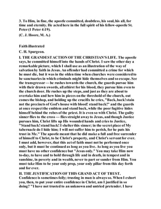 3. To Him, in fine, the apostle committed, doubtless, his soul, his all, for
time and eternity. He actedhere in the full spirit of his fellow-apostle St.
Peter(1 Peter 4:19).
(C. J. Hoore, M. A.)
Faith illustrated
C. H. Spurgeon.
I. THE GRANDESTACTION OF THE CHRISTIAN'S LIFE. The apostle
says, he committed himself into the hands of Christ. I saw the other day a
remarkable picture, which I shall use as an illustration of the way of
salvationby faith in Jesus. An offender had committed a crime for which
he must die, but it was in the olden time when churches were consideredto
be sanctuaries in which criminals might hide themselves and so escape. See
the transgressor — he rushes towards the church, the guards pursue him
with their drawn swords, allathirst for his blood, they pursue him even to
the church door. He rushes up the steps, and just as they are about to
overtake him and hew him in pieces onthe threshold of the church, out
comes the bishop, and holding up the crucifix he cries, "Back,back!stain
not the precincts of God's house with blood! stand back!" and the guards
at once respectthe emblem and stand back, while the poor fugitive hides
himself behind the robes of the priest. It is even so with Christ. The guilty
sinner flies to the cross — flies straight awayto Jesus, andthough Justice
pursues him, Christ lifts up His wounded hands and cries to Justice,
"Stand back!stand back! I shelterthis sinner; in the secretplace of My
tabernacle do I hide him; I will not suffer him to perish, for he puts his
trust in Me." The apostle meant that he did make a full and free surrender
of himself to Christ, to be Christ's property, and Christ's servantfor ever.
I must add, however, that this actof faith must not be performed once
only, but it must be continued as long as you live. As long as you live you
must have no other confidence but "Jesus only." You may take Him now
to-day, to have and to hold through life and in death, in tempest and in
sunshine, in poverty and in wealth, never to part or sunder from Him. You
must take Him to be your only prop, your only pillar from this day forth
and for ever.
II. THE JUSTIFICATION OF THIS GRAND ACT OF TRUST.
Confidence is sometimes folly; trusting in man is always so. When I exhort
you, then, to put your entire confidence in Christ, am I justified in so
doing? "I have not trusted to an unknown and untried pretender. I have
 