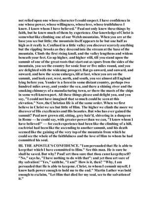 not relied upon one whose characterI could suspect. I have confidence in
one whose power, whose willingness, whoselove, whose truthfulness I
know. I know whom I have believed." Paul not only knew these things by
faith, but he knew much of them by experience. Our knowledge ofChrist is
somewhatlike climbing one of our Welsh mountains. When you are at the
base you see but little; the mountain itself appears to be but one half as
high as it really is. Confined in a little valley you discoverscarcelyanything
but the rippling brooks as they descendinto the stream at the base of the
mountain. Climb the first rising knoll, and the valley lengthens and widens
beneath your feet. Go up higher, and higher still, till you stand upon the
summit of one of the greatroots that start out as spurs from the sides of the
mountain, you see the country for sonic four or five miles round, and you
are delighted with the widening prospect. But go onward, and onward, and
onward, and how the scene enlarges, till at last, when you are on the
summit, and look east, west, north, and south, you see almostall England
lying before you. Yonder is a forestin some distant country, perhaps two
hundred miles away, and yonder the sea, and there a shining river and the
smoking chimneys of a manufacturing town, or there the masts of the ships
in some well-knownport. All these things please and delight you, and you
say, "I could not have imagined that so much could be seenat this
elevation." Now, the Christian life is of the same order. When we first
believe in Christ we see but little of Him. The higher we climb the more we
discoverof His excellenciesand His beauties. But who has ever gained the
summit? Paul now grown old, sitting, grey hair'd, shivering in a dungeon
in Rome — he could say, with greaterpowerthan we can, "I know whom I
have believed!" — for eachexperience had been like the climbing of a hill,
eachtrial had been like the ascending to another summit, and his death
seemedlike the gaining of the very top of the mountain from which he
could see the whole of the faithfulness and the love of Him to whom he had
committed his soul.
III. THE APOSTLE'S CONFIDENCE. "Iam persuaded that He is able to
keepthat which I have committed to Him." See this man. He is sure he
shall be saved. But why? Paul! art thou sure that thou canstkeepthyself?
"No," says he, "I have nothing to do with that": and yet thou art sure of
thy salvation!"Yes," saithhe, "I am!" How is it, then? "Why, I am
persuaded that He is able to keepme. Christ, to whom I commit myself, I
know hath power enough to hold me to the end." Martin Luther was bold
enough to exclaim, "Let Him that died for my soul, see to the salvationof
it."
 