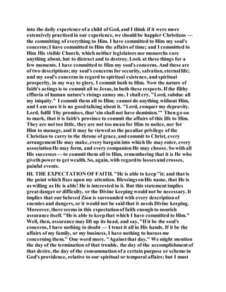 into the daily experience of a child of God, and I think if it were more
extensively practisedin our experience, we should be happier Christians —
the committing of everything to Him. I have committed to Him my soul's
concerns;I have committed to Him the affairs of time; and I committed to
Him His visible Church, which neither legislators normonarchs care
anything about, but to distract and to destroy. Look at these things for a
few moments. I have committed to Him my soul's concerns. And these are
of two descriptions;my soul's concerns for security, salvation, eternallife;
and my soul's concerns in regard to spiritual existence, and spiritual
prosperity, in my way to glory. I commit both to Him. Now the nature of
faith's actings is to commit all to Jesus, in both these respects. If the filthy
effluvia of human nature's risings annoy me, I shall cry, "Lord, subdue all
my iniquity." I commit them all to Him; cannot do anything without Him,
and I am sure it is no goodtalking about it. "Lord, conquer my depravity.
Lord, fulfil Thy promises, that 'sin shall not have dominion.'" Then go on
to mark, that it is faith's province to commit the affairs of this life to Him.
They are not too little, they are not too mean for Him to notice, nor for
Him to manage, and it may be viewed as the peculiar privilege of the
Christian to carry to the throne of grace, and commit to Christ, every
arrangementHe may make, every bargain into which He may enter, every
associationHe may form, and every companion He may choose. So with all
His successes— to commit them all to Him, remembering that it is He who
giveth power to get wealth. So, again, with regardto lossesand crosses,
painful events.
III. THE EXPECTATION OF FAITH. "He is able to keep"it; and that is
the point which fixes upon my attention. BlessingsonHis name, that He is
as willing as He is able! He is interested in it. But this statement implies
greatdanger or difficulty, or the Divine keeping would not be necessary. It
implies that our beloved Zion is surrounded with every descriptionof
enemies and dangers, or it would not be said that it needs Divine keeping.
Moreover, there seems in this expectationof faith enough to nourish
assurance itself. "He is able to keepthat which I have committed to Him."
Well, then, assurance may lift up its head, and say, "If it be the soul's
concerns, I have nothing to doubt — I trust it all in His hands. If it be the
affairs of my family, or my business, I have nothing to harass me
concerning them." One word more. "Againstthat day." We might mention
the day of the termination of that trouble, the day of the accomplishmentof
that desire, the day of the consummation of a certain purpose or scheme in
God's providence, relative to our spiritual or temporal affairs; but I must
 