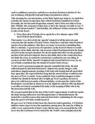 such a confidence ourselves, and then we need not hesitate to declare it–for
our testimony will glorify God and bring consolationto others.
This morning for our instruction, as the Holy Spirit may help us, we shall first
considerthe matter in question, that which Paul had committed to Christ.
Secondly, the factbeyond all question, namely, that Christ was able to keep
him. Thirdly, the assuranceofthat fact, or how the Apostle was able to say, “I
know and am persuaded.” And fourthly, the influence of that assurance when
it rules in the heart.
1. First, then, dear Friends, let us speak fora few minutes upon THE
MATTER IN QUESTION.
That matter was, first of all, the Apostle’s deposit of all his interests and
concerns into the hands of God in Christ. Some have said that what Paul here
speaks ofwas his ministry. But there are many reasons forconcluding that
this is a mistake. A greatarray of expositors, at the head of whom we would
mention Calvin, think that the sole treasure which Paul deposited in the hands
of God was his eternal salvation. We do not doubt that this was the grandest
portion of the priceless deposit–butwe also think that as the connectiondoes
not limit the sense, it cannot be restrictedor confined to any one thing. It
seems to us that all the Apostle’s temporal and eternal interests were, by an
act of faith, committed into the hands of God in Christ Jesus.
To the Lord’s gracious keeping the Apostle committed his body. He had
suffered much in that frail tabernacle–shipwrecks, perils, hunger, cold,
nakedness, imprisonments, beatings with rods and stoning had all spent their
fury upon him. He expectedbefore long that his mortal frame would become
the prey of Nero’s cruelty. None could tell what would then happen to him–
whether he should be burned alive to light up Nero’s gardens, be torn to
pieces by wild beasts to make a Romanholiday–or become the victim of the
headsman’s sword. But in whateverway he might be called to offer up himself
a sacrifice to God, he committed his body to the keeping of Him who is the
Resurrectionand the Life.
He was persuaded that in the day of the Lord’s appearing he would rise again,
his body having suffered no loss through torture or dismemberment. He
lookedfor a joyful resurrection and askedno better embalming for his corpse
than the powerof Christ would ensure it.
He gave over to Christ at that hour his characterand reputation. A Christian
minister must expect to lose his reputation among men. He must be willing to
suffer every reproachfor Christ’s sake. But he may rest assuredthat he will
never lose his realhonor if it is riskedfor the Truth’s sake and placed in the
 
