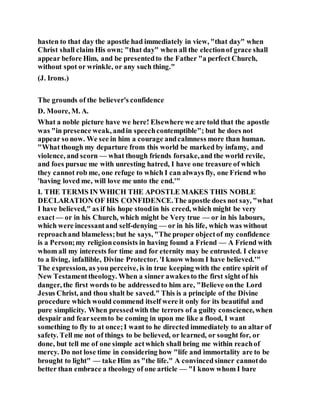 hasten to that day the apostle had immediately in view, "that day" when
Christ shall claim His own; "that day" when all the electionof grace shall
appear before Him, and be presentedto the Father "a perfect Church,
without spot or wrinkle, or any such thing."
(J. Irons.)
The grounds of the believer's confidence
D. Moore, M. A.
What a noble picture have we here! Elsewhere we are told that the apostle
was "in presence weak, andin speechcontemptible"; but he does not
appear so now. We see in him a courage andcalmness more than human.
"What though my departure from this world be marked by infamy, and
violence, and scorn — what though friends forsake,and the world revile,
and foes pursue me with unresting hatred, I have one treasure of which
they cannot rob me, one refuge to which I can always fly, one Friend who
'having loved me, will love me unto the end.'"
I. THE TERMS IN WHICH THE APOSTLE MAKES THIS NOBLE
DECLARATION OF HIS CONFIDENCE.The apostle does not say, "what
I have believed," as if his hope stoodin his creed, which might be very
exact— or in his Church, which might be Very true — or in his labours,
which were incessantand self-denying — or in his life, which was without
reproachand blameless;but he says, "The proper objectof my confidence
is a Person;my religionconsists in having found a Friend — A Friend with
whom all my interests for time and for eternity may be entrusted. I cleave
to a living, infallible, Divine Protector. 'I know whom I have believed.'"
The expression, as you perceive, is in true keeping with the entire spirit of
New Testamenttheology. When a sinner awakesto the first sight of his
danger, the first words to be addressedto him are, "Believe onthe Lord
Jesus Christ, and thou shalt be saved." This is a principle of the Divine
procedure which would commend itself were it only for its beautiful and
pure simplicity. When pressedwith the terrors of a guilty conscience, when
despair and fearseemto be coming in upon me like a flood, I want
something to fly to at once;I want to he directed immediately to an altar of
safety. Tell me not of things to be believed, or learned, or sought for, or
done, but tell me of one simple actwhich shall bring me within reachof
mercy. Do not lose time in considering how "life and immortality are to be
brought to light" — take Him as "the life." A convincedsinner cannotdo
better than embrace a theology of one article — "I know whom I bare
 