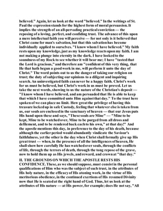 believed." Again, let us look at the word "believed." In the writings of St.
Paul the expressionstands for the highest form of moral persuasion. It
implies the strength of an all-pervading practicalconviction — the
reposing of a loving, perfect, and confiding trust. The advance of this upon
a mere intellectual faith you will perceive — for not only is it believed that
Christ came for man's salvation, but that this salvationhas become
individually applied to ourselves. "I know whom I have believed." My faith
rests upon my knowledge,just as my knowledge reactsupon my faith. I am
not making a plunge into eternity in the dark. I have lookedto the
soundness of my Rock to see whetherit will bear me; I have "tastedthat
the Lord is gracious,"and therefore am "confidentof this very thing, that
He that hath begun a goodwork in me, will perform it unto the day of
Christ." The word points out to us the dangerof taking our religion on
trust; the duty of subjecting our opinions to a diligent and inquiring
search. An uninvestigated faith cannever be a happy faith. Christ's work
for us must be believed, but Christ's work in us must be proved. Let us
take the next words, showing to us the nature of the Christian's deposit —
"I know whom I have believed, and am persuaded that He is able to keep
that which I have committed unto Him againstthat day." To the trust here
spokenof we can place no limit. How greatthe privilege of having this
treasure lockedup in safe Custody, feeling that whatever else is taken from
us, our souls are enclosedin the sanctuary of heaven — that our Jesus puts
His hand upon these and says, "Thesesouls are Mine" — "Mine to be
kept, Mine to be watchedover, Mine to be purged from all dross and
defilement, and to be rendered back eachto his own," at that day!" And
the apostle mentions this day, in preference to the day of his death, because
although the earlierperiod would abundantly vindicate the Saviour's
faithfulness, yet the other is the day when Christ shall formally give up His
greattrust — when, in the presence of all the intelligences ofheaven, He
shall show how carefully He has watchedover souls, through the conflicts
of life, through the terrors of death, through the tong repose of the grave,
now to hold them up as His jewels, andreward, and crownat "that day."
II. THE GROUNDS ON WHICH THE APOSTLE RESTS HIS
CONFIDENCE.These,as we should suppose, must consistin the personal
qualifications of Him who was the subject of such trust, in the attributes of
His holy nature, in the efficacyof His atoning work, in the virtue of His
meritorious obedience, in the continued exertions of His resumed Divinity
now that He is seatedat the right hand of God. Thus, let us look at the
attributes of His nature — at His power, for example; does He not say, "All
 