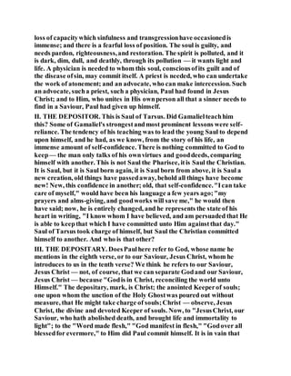 loss of capacitywhich sinfulness and transgressionhave occasionedis
immense; and there is a fearful loss of position. The soul is guilty, and
needs pardon, righteousness,and restoration. The spirit is polluted, and it
is dark, dim, dull, and deathly, through its pollution — it wants light and
life. A physician is needed to whom this soul, consciousofits guilt and of
the disease ofsin, may commit itself. A priest is needed, who can undertake
the work of atonement; and an advocate, who can make intercession. Such
an advocate, sucha priest, such a physician, Paul had found in Jesus
Christ; and to Him, who unites in His ownperson all that a sinner needs to
find in a Saviour, Paul had given up himself.
II. THE DEPOSITOR. This is Saul of Tarsus. Did Gamalielteachhim
this? Some of Gamaliel's strongestandmost prominent lessons were self-
reliance. The tendency of his teaching was to lead the young Saul to depend
upon himself, and he had, as we know, from the story of his life, an
immense amount of self-confidence. There is nothing committed to God to
keep— the man only talks of his ownvirtues and gooddeeds, comparing
himself with another. This is not Saul the Pharisee, itis Saul the Christian.
It is Saul, but it is Saul born again, it is Saul born from above, it is Saul a
new creation, old things have passedaway, behold all things have become
new! New, this confidence in another; old, that self-confidence."Ican take
care of myself," would have been his language a few years ago;"my
prayers and alms-giving, and goodworks will save me," he would then
have said; now, he is entirely changed, and he represents the state of his
heart in writing, "I know whom I have believed, and am persuaded that He
is able to keepthat which I have committed unto Him againstthat day."
Saul of Tarsus took charge of himself, but Saul the Christian committed
himself to another. And who is that other?
III. THE DEPOSITARY. DoesPaulhere refer to God, whose name he
mentions in the eighth verse, or to our Saviour, Jesus Christ, whom he
introduces to us in the tenth verse? We think he refers to our Saviour,
Jesus Christ — not, of course, that we can separate Godand our Saviour,
Jesus Christ — because "Godis in Christ, reconciling the world unto
Himself." The depositary, mark, is Christ; the anointed Keeperof souls;
one upon whom the unction of the Holy Ghostwas poured out without
measure, that He might take charge of souls;Christ — observe, Jesus
Christ, the divine and devoted Keeper of souls. Now, to "JesusChrist, our
Saviour, who hath abolished death, and brought life and immortality to
light"; to the "Word made flesh," "God manifest in flesh," "Godover all
blessedfor evermore," to Him did Paul commit himself. It is in vain that
 