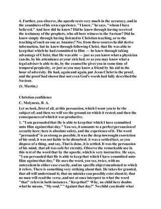 4. Further, you observe, the apostle rests very much in the accuracy, and in
the soundness ofhis own experience. "I know," he says, "whom I have
believed." And how did he know? Did he know through having received
the testimony of the prophets, who all bore witness to the Saviour? Did he
know simply through having listenedto Christian teaching, or to the
teaching of such an one as Ananias? No; from these sources he did derive
information, but he knew through following Christ, that He was able to
keepthat which he had committed to Him — he knew through taking
advantage of Christ, that He was able — just as you know what a physician
can do, by his attendance at your sick bed, or as you may know what a
legaladviser is able to do, by the counselhe gives you in some time of
temporal perplexity, or just as you may know a friend by his aid in the
hour of adversity. He had, againand again, put Jesus Christ to the proof,
and the proof had shown that not even God's words had fully describedthe
Saviour.
(S. Martin.)
Christian confidence
C. Molyneux, B. A.
Let us look, first of all, at this persuasion, which I want you to be the
subject of; and then we will see the ground on which it rested;and then the
consequencesofwhich it was productive.
1. "I am persuadedthat He is able to keepthat which I have committed
unto Him againstthat day." You see, it amounts to a perfectpersuasionof
security here; here is absolute safety, and the experience ofit. The word
"persuaded" is as strong as possible. It was the deep inwrought conviction
of his soul; it was not liable to be disturbed; it was a settledfact, as you
dispose of a thing, and say, That is done, it is settled. It was the persuasion
of his mind, that all was safe for eternity. Observe the remarkable use in
this text of the word that by the apostle, which is very instructive. He says,
"I am persuaded that He is able to keep that which I have committed unto
Him againstthat day." He uses the word, you see, twice, with no
antecedentin either case exactly, and no specific objectmentioned to which
it refers. There is something very striking about that. He takes for granted,
that all will understand it; that no mistake can possibly exist about it; that
no man will read the verse, and not at once interpret to what the word
"that" refers in both instances. "Keepthat!" Why, no child here doubts
what he means. "My soul." "Againstthat day!" No child candoubt what
 