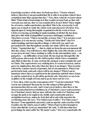 knowledge youhave of the man. So Paul says here: "I know whom I
believe; therefore I am persuadedthat He is able to keepthat which I have
committed unto Him againstthat day." Now, then, what do we know about
Him? What kind of knowledge is it that would warrant Paul, or that will
warrant you and me, that we can commit all to Jesus Christ? There might
be, of course, endless particulars specified. This is the reasonwhy I call
upon you so much to study the whole work and characterofChrist. It is,
depend upon it, being thoroughly acquainted with the work of Jesus
Christ, it is having an intelligent understanding of all that He has done,
that gives this kind of unqualified assurance andhappy confidence.
Therefore we read, "This is eternal life, to know Thee." It is not just a sort
of glimpse; it is not merely saying, "I believed Christ died"; but it is
understanding and knowing these things. I often tell you, and I am
persuaded of it, that throughout eternity our study will be the cross of
Christ. "Againstthat day" — that is, right on from the present moment till
that day comes. You will observe, that implies the state after death, as well
as our present state. I have nothing to suffer in the intermediate state — no
purgatory — no difficulties of any kind. He has kept me through life; He
will keepme afterwards, for He will keepthat which I have committed
unto Him to that day. It runs on from the moment a man commits his soul
to Christ. The expressionis very striking here. It seems to teachus, and to
prove by implication, that after that day there is no danger. Then security
will not be a matter merely of promise, but of circumstances.WhenI am
perfectedin body and soul, where will be my danger? When I am in
mansions where there is a gulf betwixt the mansions and hell where Satan
is, and he cannot ferry it, all will be perfectly safe. Therefore we are to be
as pillars in the temple of God, and to go no more out for ever.
3. Now, then, what was the consequence ofit? "I am not ashamed." Why
was he not ashamed? Because he was the subject of that glorious
persuasionthat all was safe. And I want you to believe, that there is the
closestconnectionbetweenboldness in a Christian's careerand assurance
in a Christian's heart; that no man will take the walk of a Christian, and
occupy the path as he ought to do, boldly and consistentlyand in a
straightforwardway, unless he feels that all is safe with regardto his
everlasting state. He says, "Forwhich cause I suffer." Forwhat cause?
Because"Iam appointed a preacher, and an apostle, and a teacherof the
Gentiles;for the which cause I suffer." When Paul was first brought to
God, what did the Lord say about him? He said, "I will show him how
greatthings he must suffer for My name's sake." Itis very remarkable, He
 