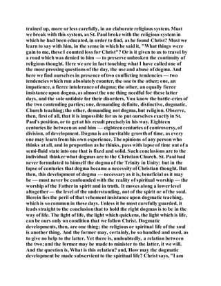 trained up, more or less carefully, in an elaborate religious system. Must
we break with this system, as St. Paul broke with the religious system in
which he had been educated, in order to find, as he found Christ? Must we
learn to say with him, in the sense in which he said it, "What things were
gain to me, these I counted loss for Christ"? Or is it given to us to travel by
a road which was denied to him — to preserve unbroken the continuity of
religious thought. Here we are in fact touching what I have calledone of
the most pressing questions of the day, the use and abuse of dogma. And
here we find ourselves in presence oftwo conflicting tendencies — two
tendencies which run absolutelycounter, the one to the other; one, an
impatience, a fierce intolerance of dogma; the other, an equally fierce
insistance upon dogma, as almost the one thing needful for these latter
days, and the sole antidote for their disorders. You know the battle-cries of
the two contending parties; one, demanding definite, distinctive, dogmatic,
Church teaching;the other, demanding not dogma, but religion. Observe,
then, first of all, that it is impossible for us to put ourselves exactlyin St.
Paul's position, or to getat his result preciselyin his way. Eighteen
centuries lie betweenus and him — eighteencenturies of controversy, of
division, of development. Dogma is an inevitable growthof time, as every
one may learn from his own experience. The opinions of any person who
thinks at all, and in proportion as he thinks, pass with lapse of time out of a
semi-fluid state into one that is fixed and solid. Such conclusions are to the
individual thinker what dogmas are to the Christian Church. St. Paul had
never formulated to himself the dogma of the Trinity in Unity: but in the
lapse of centuries that dogma became a necessityofChristian thought. But
then, this development of dogma — necessaryas it is, beneficial as it may
be — must never be confounded with the reality of spiritual worship — the
worship of the Fatherin spirit and in truth. It moves along a lowerlevel
altogether— the level of the understanding, not of the spirit or of the soul.
Herein lies the peril of that vehement insistance upon dogmatic teaching,
which is so common in these days. Unless it be most carefully guarded, it
leads straight to the conclusionthat to hold the right dogmas is to be in the
way of life. The light of life, the light which quickens, the light which is life,
can be ours only on condition that we follow Christ. Dogmatic
developments, then, are one thing; the religious or spiritual life of the soul
is another thing. And the former may, certainly, be so handled and used, as
to give no help to the latter. Yet there is, undoubtedly, a relation between
the two;and the former may be made to minister to the latter, it we will.
And the question is, What is this relation? and, How may the dogmatic
development be made subservient to the spiritual life? Christ says, "I am
 