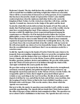 Redeemer’s hands. The day shall declare the excellence ofthe upright, for it
will revealall that was hidden and bring to light that which was concealed.
There will be a resurrection of characters as wellas persons. Every reputation
that has been obscuredby clouds of reproachfor Christ’s sake shallbe
rendered glorious when the righteous shall shine forth as the sun in the
kingdom of their Father. Let the wickedsaywhat they will of me, said the
Apostle, I commit my characterto the Judge of the quick and the dead.
So also his whole lifework he delivered into the hands of God. Men said, no
doubt, that Paul had made a greatmistake. In the eyes of the worldly wise he
must have seemedaltogethermad. What eminence awaitedhim had he
become a rabbi! He might have lived respectedand honored among his
countrymen as a Pharisee. Or if he had preferred to follow the Grecian
philosophies, a man with such strength of mind might have rivaled Socrates or
Plato!But instead, he chose to unite himself with a band of men commonly
reputed to be ignorant fanatics who turned the world upside down. Ah, well,
says Paul, I leave the reward and fruit of my life entirely with my Lord, for
He will at last justify my choice of service beneaththe banner of His Son. And
then the assembleduniverse shall know that I was no mistaken zealotfor a
senseless cause.
So did the Apostle resign to the hands of God in Christ his soul, whateverits
jeopardy from surrounding temptations. However greatthe corruptions that
were within it, and the dangers that were without, he felt safe in the great
Surety’s hands. He made over to the Divine Trustee all his mental powers,
faculties, passions, instincts, desires and ambitions. He gave his whole nature
up to the Christ of God to preserve it in holiness through the whole of life.
And right well did his life-course justify his faith.
He gave that soul up to be kept in the hour of death, then to be strengthened,
sustained, consoled, upheld, and guided through the tracks unknown–up
through the mysterious and unseen–to the Throne of God, even the Father. He
resignedhis spirit to Christ, that it might be presentedwithout spot or
wrinkle or any such thing in the Last GreatDay. He did, in fact, make a full
deposit of all that he was, and all that he had, and all that concernedhim, into
the keeping of God in Christ, to find in his God a faithful Guardian, a sure
Defenderand a safe Keeper. This was the matter, then, about which the
Apostle was concerned.
But next to this, the matter in question concernedthe Lord’s ability to make
goodthis guardianship. The Apostle did not doubt that Christ had accepted
the office of Keeper of that which he had committed to Him. The question was
never about Christ’s faithfulness to that trust. The Apostle does not even say
 