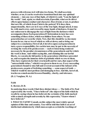 process with reference to it will take two forms. We shall ascertain
whether, or no, it can be resolvedor translated back into any spiritual
elements — into any rays of that light, of which it is said, "I am the light of
the world." And, again, we shall ascertain, if possible, what are its direct
effects upon human conduct and character. Does ittend, or not, to produce
that new life, of which Jesus Christis the pattern? If it does;then,
unquestionably, there are in it rays of the true light, though mixed, it may
be, with much error, and crossedby many bands of darkness. It must be
our endeavourto disengagethe rays of light from the darkness which
accompanies them. Eachgenerationof Christendom in turn has seen
something of those riches, which was hidden from others. No one
generationhas yet seenthe whole. Now, that this should be so, has many
lessons forus; one or two of which we will set down, and so bring our
subject to a conclusion. Firstof all, it devolves upon eachgeneration in
turn a grave responsibility; for eachin turn may be put to the necessityof
revising the work of its predecessors — such revision being rendered
necessaryby the peculiar circumstances ofthe generationin and for which
the work is done. And whilst saying this, and claiming this our lawful
liberty, we canalso do full justice to the generations whichhave preceded
us, and recognisethe immense debt of gratitude which we owe to them.
They have registered, for their own benefit and for ours, that aspect of the
"unsearchable riches," whichit was given to them to see. Every succeeding
generationis bound to take full and reverent accountof the labours of its
predecessors,onpain of forfeiting something — some aspectof truth —
which it would be most perilous and damaging to lose. And this, lastof all,
teaches us a much-needed lessonofhumility, charity, and tolerance.
(D. J. Vaughan, M. A.)
Faith
E. Bersier, D. D.
In analysing those words I find three distinct ideas: — The faith of St. Paul
expressedby the words, "I have believed";the objectof his faith which he
recalls by saying whom he has believed; the certainty of his faith marked
with so much strength and serenity by this expression, "I know whom I
have believed."
I. WHAT IS FAITH? Consult, on this subjectthe most widely spread
opinion of this time and country. You will be told that faith is an act of
intellectual submission by which man accepts as certainthe teachings of
 