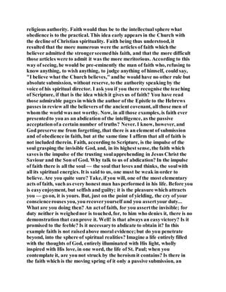 religious authority. Faith would thus be to the intellectual sphere what
obedience is to the practical. This idea early appears in the Church with
the decline of Christian spirituality. Faith being thus understood, it
resulted that the more numerous were the articles of faith which the
believer admitted the strongerseemedhis faith, and that the more difficult
those articles were to admit it was the more meritorious. According to this
way of seeing, he would be pre-eminently the man of faith who, refusing to
know anything, to wish anything, to judge anything of himself, could say,
"I believe what the Church believes," andhe would have no other rule but
absolute submission, without reserve, to the authority speaking by the
voice of his spiritual director. I ask you if you there recognise the teaching
of Scripture, if that is the idea which it gives us of faith? You have read
those admirable pages in which the author of the Epistle to the Hebrews
passes in review all the believers of the ancient covenant, all those men of
whom the world was not worthy. Now, in all those examples, is faith ever
presentedto you as an abdication of the intelligence, as the passive
acceptationofa certain number of truths? Never. I know, however, and
God preserve me from forgetting, that there is an element of submission
and of obedience in faith, but at the same time I affirm that all of faith is
not included therein. Faith, according to Scripture, is the impulse of the
soul grasping the invisible God, and, in its highest sense, the faith which
saves is the impulse of the trusting soulapprehending in Jesus Christ the
Saviour and the Son of God. Why talk to us of abdication? In the impulse
of faith there is all the soul — the soul that loves and thinks, the soulwith
all its spiritual energies. It is said to us, one must be weak in order to
believe. Are you quite sure? Take, if you will, one of the most elementary
acts of faith, such as every honest man has performed in his life. Before you
is easyenjoyment, but selfish and guilty; it is the pleasure which attracts
you — go on, it is yours. But, just on the point of yielding, the cry of your
consciencerouses you, you recoveryourself and you assertyour duty...
What are you doing then? An actof faith, for you assertthe invisible; for
duty neither is weighednor is touched, for, to him who denies it, there is no
demonstration that canprove it. Well! is that always an easyvictory? Is it
promised to the feeble? Is it necessaryto abdicate to obtain it? In this
example faith is not raisedabove moral evidence;but do you penetrate
beyond, into the sphere of spiritual realities? Imagine a life entirely filled
with the thoughts of God, entirely illuminated with His light, wholly
inspired with His love, in one word, the life of St. Paul; when you
contemplate it, are you not struck by the heroism it contains? Is there in
the faith which is the moving spring of it only a passive submission, an
 