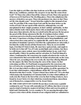 I not the right to ask Him who thus leads me on in His steps what entitles
Him to my confidence, and how He can prove to me that He comes from
God? "O Thou who callestThyselfthe witness of God, Thou who speakest
of heaven as if it had been Thy dwelling-place, Thou who enlightenestthe
mystery of death to our gaze, Thou who pardonest sin, show us that Thou
art He who should come." JesusChristhas replied to this demand of our
soul. We ask Him if He comes from God, and He has done before us the
works of God; I do not speak ofHis miracles, although they are still
unexplained in their simple grandeur, in their sublime spirituality, in that
indescribable truth which marks them with an inimitable seal. Jesus has
done more than miracles, He has revealedGod in His person; He has given
the proof of His Divine mission in His life. It is holiness before which
conscienceperceivesitselfaccusedand judged. The more I contemplate it,
the more I experience a feeling of adoration and of deep humiliation; and
when at last men come and try to explain this life, and to show me in it an
invention of mankind, I protest, I feelthat the explanations are miserable, I
feel that the reality breaks all that framework. Then, by an irresistible
logic, I feelthat if Christ is holy, He must have spokentruly, and ought to
be believed. Is that all? Yes, if I only needed light and certainty; but there
is a still deeper, more ardent, more irresistible instinct in my soul: I feel
myself guilty, I thirst for pardon and for salvation. St. Paul felt himself a
sinner, condemned by his conscience;he sought salvationin his works, he
was exhaustedin that sorrowful strife; he found salvationonly on the cross.
There he saw, according to his own words, the Just One offering Himself
for the unjust; the Holy One bearing the curse of the sinner. In that
redeeming sacrifice, St. Paulfound assuagementfor his conscience;the
love of God as he recognisedit in Jesus Christpenetrated his heart and
life; is it not that which overflows in all his epistles, in all his apostolate?Is
it not that which inspires, which inflames all his life? Is it not that which
dictated to him these words, "I know whom I have believed"? It is also that
which makes the foundation of Christian faith; it is that which millions of
souls, led, like Paul, to the foot of the cross by their feeling of misery, have
found in Jesus Christ; it is that which has transformed them, takenthem
out of themselves, conqueredfor ever by Jesus Christ.
III. THE CERTAINTYOF FAITH! Do not these words rouse a painful
sentiment in you? No one will contradictme if I affirm, that there is in our
epocha kind of instinctive neglectof all that is firm and exactin points of
belief and Christian life. Let us examine it. We are passing through a time
of grave crisis where all the elements of our religious faith are submitted to
 