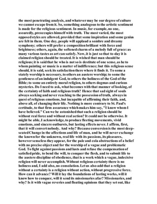 the most penetrating analysis, and whatevermay be our degree of culture
we cannot escape from it. So, something analogous to the artistic sentiment
is made for the religious sentiment. In music, for example, no one,
assuredly, preoccupies himself with truth. The most varied, the most
opposedstyles are allowed, provided that some inspiration and some genius
are felt in them. One day, people will applaud a sombre and dreamy
symphony; others will prefer a compositionbrilliant with force and
brightness; others, again, the softenedcharm of a melody full of grace:as
many various tastes as art can satisfy. Now, it is just so that to-day it is
claimed religion should be treated. It is wished that man should be
religious;it is saidthat he who is not so is destitute of one sense, as he to
whom painting or music is a matter of indifference; but this religious sense
should, it is said, seek its satisfactionthere where it finds it. To some a
stately worship is necessary, to others an austere worship; to some the
gentleness ofan indulgent God, to others the holiness of the God of the
Bible; to some an entirely moral religion, to others dogmas and curious
mysteries. Do I need to ask, whatbecomes with that manner of looking, of
the certainty of faith and religious truth? Hence that sadsight of souls
always seeking andnever reaching to the possessionoftruth, always in
quest of religious emotions, but incapable of affirming their faith, and,
above all, of changing their life. Nothing is more contrary to St. Paul's
certitude, to that firm assurance whichmakes him say, "I know whom I
have believed." Can we be astonishedthat such a religion should be
without real force and without real action? It could not be otherwise. It
might be able, I acknowledge, to produce fleeting movements, vivid
emotions, and sincere outbursts, but lasting effects never. I affirm, first,
that it will convertnobody. And why? Becauseconversionis the most deep-
seatedChange in the affections and life of man, and he will never exchange
the knownfor the unknown, real life with its passions, its pleasures,
howeversenseless theyappear, for the pale and cola abstractions of a belief
with no precise objectand for the worship of a vague and problematic
God. To fight againstpassions and lusts and refuse the compensationof
satisfiedpride, to bend the will, to conquer the flesh, and to submit life to
the austere discipline of obedience, that is a work which a vague, indecisive
religion will never accomplish. Without religious certainty there is no
holiness and, I add also, no consolation. Letus also add that a religion
without a certainty is a religion without action, without progressive force.
How can it advance? Will it lay the foundations of lasting works, will it
know how to conquer, will it send its missionaries afar? Missionaries, and
why? Is it with vague reveries and floating opinions that they set out, like
 