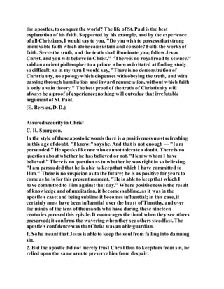 the apostles, to conquerthe world? The life of St. Paul is the best
explanation of his faith. Supported by his example, and by the experience
of all Christians, I would say to you, "Do you wish to possess thatstrong
immovable faith which alone can sustain and console?Fulfil the works of
faith. Serve the truth, and the truth shall illuminate you; follow Jesus
Christ, and you will believe in Christ." "There is no royal road to science,"
said an ancient philosopher to a prince who was irritated at finding study
so difficult; so in my turn I would say, "There is no demonstration of
Christianity, no apologywhich dispenses with obeying the truth, and with
passing through humiliation and inward renunciation, without which faith
is only a vain theory." The best proof of the truth of Christianity will
always be a proof of experience;nothing will outvalue that irrefutable
argument of St. Paul.
(E. Bersier, D. D.)
Assured security in Christ
C. H. Spurgeon.
In the style of these apostolic words there is a positiveness mostrefreshing
in this age of doubt. "I know," says he. And that is not enough — "I am
persuaded." He speaks like one who cannot tolerate a doubt. There is no
question about whether he has believed or not. "I know whom I have
believed." There is no question as to whether he was right in so believing.
"I am persuaded that he is able to keepthat which I have committed to
Him." There is no suspicionas to the future; he is as positive for years to
come as he is for this present moment. "He is able to keepthat which I
have committed to Him againstthat day." Where positiveness is the result
of knowledge and of meditation, it becomes sublime, as it was in the
apostle's case;and being sublime it becomes influential; in this case, it
certainly must have been influential over the heart of Timothy, and over
the minds of the tens of thousands who have during these nineteen
centuries perused this epistle. It encourages the timid when they see others
preserved; it confirms the wavering when they see others steadfast. The
apostle's confidence was thatChrist was an able guardian.
1. So he meant that Jesus is able to keepthe soul from falling into damning
sin.
2. But the apostle did not merely trust Christ thus to keephim from sin, he
relied upon the same arm to preserve him from despair.
 