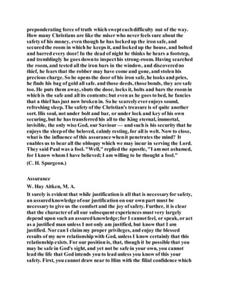 preponderating force of truth which swepteachdifficulty nut of the way.
How many Christians are like the miser who never feels sure about the
safetyof his money, even though he has lockedup the iron safe, and
securedthe room in which he keeps it, and lockedup the house, and bolted
and barred every door! In the dead of night he thinks he hears a footstep,
and tremblingly he goes downto inspecthis strong-room. Having searched
the room, and tested all the iron bars in the window, and discoveredno
thief, he fears that the robber may have come and gone, and stolen his
precious charge. So he opens the door of his iron safe, he looks and pries,
he finds his bag of gold all safe. and those deeds, those bonds, they are safe
too. He puts them away, shuts the door, locks it, bolts and bars the room in
which is the safe and all its contents; but even as he goes to bed, he fancies
that a thief has just now broken in. So he scarcelyeverenjoys sound,
refreshing sleep. The safety of the Christian's treasure is of quite another
sort. His soul, not under bolt and bar, or under lock and key of his own
securing, but he has transferred his all to the King eternal, immortal,
invisible, the only wise God, our Saviour — and such is his security that he
enjoys the sleepof the beloved, calmly resting, for all is welt. Now to close,
what is the influence of this assurance whenit penetrates the mind? It
enables us to bear all the obloquy which we may incur in serving the Lord.
They said Paul was a fool. "Well," replied the apostle, "I am not ashamed,
for I know whom I have believed; I am willing to be thought a fool."
(C. H. Spurgeon.)
Assurance
W. Hay Aitken, M. A.
It surely is evident that while justification is all that is necessaryfor safety,
an assuredknowledge ofour justification on our own part must be
necessaryto give us the comfort and the joy of safety. Further, it is clear
that the characterof all our subsequent experiences must very largely
depend upon such an assuredknowledge;for I cannotfeel, or speak, oract
as a justified man unless I not only am justified, but know that I am
justified. Norcan I claim my proper privileges, and enjoy the blessed
results of my new relationship with God, unless I know certainly that this
relationship exists. For our position is, that, though it be possible that you
may be safe in God's sight, and yet not be safe in your own, you cannot
lead the life that God intends you to lead unless you know of this your
safety. First, you cannot draw near to Him with the filial confidence which
 