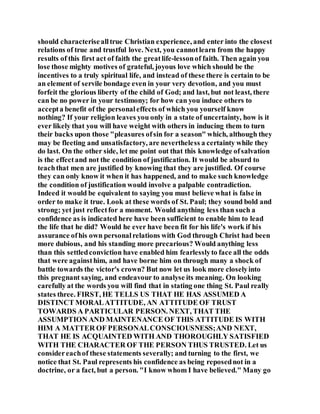 should characterisealltrue Christian experience, and enter into the closest
relations of true and trustful love. Next, you cannotlearn from the happy
results of this first act of faith the greatlife-lessonof faith. Then again you
lose those mighty motives of grateful, joyous love which should be the
incentives to a truly spiritual life, and instead of these there is certain to be
an element of servile bondage even in your very devotion, and you must
forfeit the glorious liberty of the child of God; and last, but not least, there
can be no power in your testimony; for how can you induce others to
accepta benefit of the personaleffects of which you yourself know
nothing? If your religion leaves you only in a state of uncertainty, how is it
ever likely that you will have weight with others in inducing them to turn
their backs upon those "pleasures ofsin for a season" which, although they
may be fleeting and unsatisfactory, are nevertheless a certainty while they
do last. On the other side, let me point out that this knowledge ofsalvation
is the effectand not the condition of justification. It would be absurd to
teachthat men are justified by knowing that they are justified. Of course
they can only know it when it has happened, and to make such knowledge
the condition of justification would involve a palpable contradiction.
Indeed it would be equivalent to saying you must believe what is false in
order to make it true. Look at these words of St. Paul; they sound bold and
strong; yet just reflectfor a moment. Would anything less than such a
confidence as is indicated here have been sufficient to enable him to lead
the life that he did? Would he ever have been fit for his life's work if his
assurance ofhis own personalrelations with God through Christ had been
more dubious, and his standing more precarious? Would anything less
than this settledconviction have enabled him fearlesslyto face all the odds
that were againsthim, and have borne him on through many a shock of
battle towards the victor's crown? But now let us look more closelyinto
this pregnant saying, and endeavour to analyse its meaning. On looking
carefully at the words you will find that in stating one thing St. Paul really
states three. FIRST, HE TELLS US THAT HE HAS ASSUMED A
DISTINCT MORALATTITUDE, AN ATTITUDE OF TRUST
TOWARDS A PARTICULAR PERSON. NEXT, THAT THE
ASSUMPTION AND MAINTENANCE OF THIS ATTITUDE IS WITH
HIM A MATTER OF PERSONALCONSCIOUSNESS;AND NEXT,
THAT HE IS ACQUAINTED WITH AND THOROUGHLY SATISFIED
WITH THE CHARACTER OF THE PERSON THUS TRUSTED. Let us
considereachof these statements severally; and turning to the first, we
notice that St. Paul represents his confidence as being reposednot in a
doctrine, or a fact, but a person. "I know whom I have believed." Many go
 