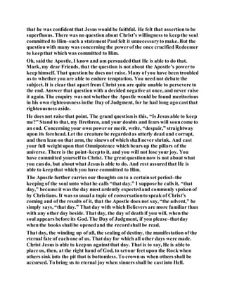 that he was confident that Jesus would be faithful. He felt that assertionto be
superfluous. There was no question about Christ’s willingness to keepthe soul
committed to Him–such a statementPaul felt it unnecessaryto make. But the
question with many was concerning the powerof the once crucified Redeemer
to keepthat which was committed to Him.
Oh, said the Apostle, I know and am persuadedthat He is able to do that.
Mark, my dear Friends, that the question is not about the Apostle’s powerto
keephimself. That question he does not raise. Many of you have been troubled
as to whether you are able to endure temptation. You need not debate the
subject. It is clearthat apart from Christ you are quite unable to persevere to
the end. Answer that question with a decided negative at once, and never raise
it again. The enquiry was not whether the Apostle would be found meritorious
in his own righteousness inthe Day of Judgment, for he had long ago castthat
righteousness aside.
He does not raise that point. The grand question is this, “Is Jesus able to keep
me?” Stand to that, my Brethren, and your doubts and fears will sooncome to
an end. Concerning your own poweror merit, write, “despair,” straightway
upon its forehead. Let the creature be regardedas utterly dead and corrupt,
and then lean on that arm, the sinews of which shall never shrink. And cast
your full weightupon that Omnipotence which bears up the pillars of the
universe. There is the point–keepto it, and you will not lose your joy. You
have committed yourself to Christ. The greatquestion now is not about what
you cando, but about what Jesus is able to do. And rest assuredthat He is
able to keepthat which you have committed to Him.
The Apostle further carries our thoughts on to a certainset period–the
keeping of the soul unto what he calls “that day.” I suppose he calls it, “that
day,” because it was the day most ardently expectedand commonly spokenof
by Christians. It was so usual a topic of conversationto speak of Christ’s
coming and of the results of it, that the Apostle does not say, “the advent,” he
simply says, “thatday.” That day with which Believers are more familiar than
with any other day beside. That day, the day of death if you will, when the
soul appears before its God. The Day of Judgment, if you please–thatday
when the books shallbe openedand the recordshall be read.
That day, the winding up of all, the sealing of destiny, the manifestation of the
eternal fate of eachone of us. That day for which all other days were made.
Christ Jesus is able to keepus againstthat day. That is to say, He is able to
place us, then, at the right hand of God, to setour feet upon the Rock when
others sink into the pit that is bottomless. To crownus when others shall be
accursed. To bring us to eternal joy when sinners shall be castinto Hell.
 