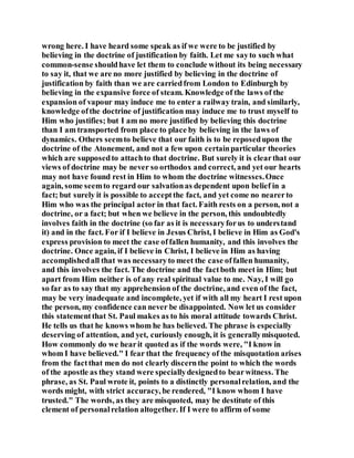 wrong here. I have heard some speak as if we were to be justified by
believing in the doctrine of justification by faith. Let me sayto such what
common-sense shouldhave let them to conclude without its being necessary
to say it, that we are no more justified by believing in the doctrine of
justification by faith than we are carriedfrom London to Edinburgh by
believing in the expansive force of steam. Knowledge of the laws of the
expansion of vapour may induce me to enter a railway train, and similarly,
knowledge ofthe doctrine of justification may induce me to trust myself to
Him who justifies; but I am no more justified by believing this doctrine
than I am transported from place to place by believing in the laws of
dynamics. Others seemto believe that our faith is to be reposedupon the
doctrine of the Atonement, and not a few upon certainparticular theories
which are supposedto attachto that doctrine. But surely it is clearthat our
views of doctrine may be never so orthodox and correct, and yet our hearts
may not have found rest in Him to whom the doctrine witnesses.Once
again, some seemto regard our salvationas dependent upon belief in a
fact; but surely it is possible to acceptthe fact, and yet come no nearerto
Him who was the principal actor in that fact. Faith rests on a person, not a
doctrine, or a fact; but when we believe in the person, this undoubtedly
involves faith in the doctrine (so far as it is necessaryforus to understand
it) and in the fact. For if I believe in Jesus Christ, I believe in Him as God's
express provision to meet the case offallen humanity, and this involves the
doctrine. Once again, if I believe in Christ, I believe in Him as having
accomplishedall that was necessaryto meet the case offallen humanity,
and this involves the fact. The doctrine and the factboth meet in Him; but
apart from Him neither is of any real spiritual value to me. Nay, I will go
so far as to say that my apprehension of the doctrine, and even of the fact,
may be very inadequate and incomplete, yet if with all my heart I rest upon
the person, my confidence can never be disappointed. Now let us consider
this statementthat St. Paul makes as to his moral attitude towards Christ.
He tells us that he knows whom he has believed. The phrase is especially
deserving of attention, and yet, curiously enough, it is generallymisquoted.
How commonly do we hearit quoted as if the words were, "I know in
whom I have believed." I fear that the frequency of the misquotation arises
from the factthat men do not clearly discernthe point to which the words
of the apostle as they stand were speciallydesignedto bearwitness. The
phrase, as St. Paul wrote it, points to a distinctly personalrelation, and the
words might, with strict accuracy, be rendered, "I know whom I have
trusted." The words, as they are misquoted, may be destitute of this
clement of personalrelation altogether. If I were to affirm of some
 