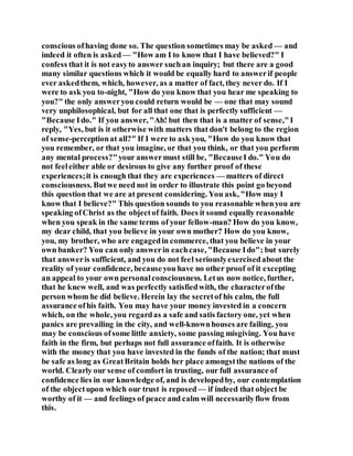 conscious ofhaving done so. The question sometimes may be asked — and
indeed it often is asked — "How am I to know that I have believed?" I
confess that it is not easyto answer suchan inquiry; but there are a good
many similar questions which it would be equally hard to answerif people
ever askedthem, which, however, as a matter of fact, they never do. If I
were to ask you to-night, "How do you know that you hear me speaking to
you?" the only answeryou could return would be — one that may sound
very unphilosophical, but for all that one that is perfectly sufficient —
"Because Ido." If you answer, "Ah! but then that is a matter of sense,"I
reply, "Yes, but is it otherwise with matters that don't belong to the region
of sense-perceptionat all?" If I were to ask you, "How do you know that
you remember, or that you imagine, or that you think, or that you perform
any mental process?"your answermust still be, "BecauseI do." You do
not feeleither able or desirous to give any further proof of these
experiences;it is enough that they are experiences — matters of direct
consciousness. Butwe need not in order to illustrate this point go beyond
this question that we are at present considering. You ask, "How may I
know that I believe?" This question sounds to you reasonable whenyou are
speaking ofChrist as the objectof faith. Does it sound equally reasonable
when you speak in the same terms of your fellow-man? How do you know,
my dear child, that you believe in your own mother? How do you know,
you, my brother, who are engagedin commerce, that you believe in your
own banker? You can only answerin eachcase, "Because Ido"; but surely
that answeris sufficient, and you do not feel seriouslyexercisedabout the
reality of your confidence, becauseyou have no other proof of it excepting
an appeal to your own personalconsciousness. Letus now notice, further,
that he knew well, and was perfectly satisfiedwith, the characterofthe
person whom he did believe. Herein lay the secretof his calm, the full
assurance ofhis faith. You may have your money invested in a concern
which, on the whole, you regardas a safe and satis factory one, yet when
panics are prevailing in the city, and well-knownhouses are failing, you
may be conscious ofsome little anxiety, some passing misgiving. You have
faith in the firm, but perhaps not full assurance offaith. It is otherwise
with the money that you have invested in the funds of the nation; that must
be safe as long as GreatBritain holds her place amongstthe nations of the
world. Clearly our sense of comfort in trusting, our full assurance of
confidence lies in our knowledge of, and is developedby, our contemplation
of the objectupon which our trust is reposed— if indeed that object be
worthy of it — and feelings of peace and calm will necessarilyflow from
this.
 