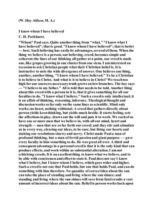 (W. Hay Aitken, M. A.)
I know whom I have believed
C. H. Parkhurst.
"Whom" Paul says. Quite another thing from "what." "I know what I
have believed"; that is good. "I know whom I have believed"; that is better
— best. Such believing has easilyits advantages,severalofthem. When the
thing we believe is a person, our believing, creed, becomes simple and
coherent;the lines of our thinking all gather at a point, our creedis made
one, like grapes growing in one clusterfrom one stem. I am interested on
occasionto ask Christian people what their Christian belief is. It is
instructive to note the wide divergence of answer. One believes one thing,
another, anotherthing. "I know whom I have believed." To be a Christian
is to believe in Christ. And what is it to believe in Christ? We reachtoo
high for our answers;necessarytruth grows on low branches. The boy says
— "I believe in my father." All is told that needs to be told. Another thing
about this creedwith a person in it is, that it gives something for all our
faculties to do. "I know what I believe." Such a creedis only intellectual; it
is an affair of thinking, reasoning, inference. Theologicalthought and
discussionworks so far only on the same lines as scientific. Mind only
works;no heart, nothing volitional. A creedthat gathers directly about
person yields keenthinking, but yields much beside. It starts feeling, sets
the affections in play, draws out the will and puts it to work. We eachof us
have one or more men that we believe in, with all our mind, heart and
strength — men that are so far forth our creed; and they stir and stimulate
us in every way, clearing our ideas, to be sure, but firing our hearts and
making our resolutions sinewyand nervy. Christ made Paula man of
profound thinking, but a man of fervid passionand giant purpose — gave
every faculty in him something to do. He was greatall over. A third and
consequentadvantage in a personalcreedis that it is the only kind that can
produce effects, and work within us substantial alteration. I am not
criticising creeds. It is an excellentthing to know what we believe, and to
be able with concisenessand effectto state it. Paul does not say1 know
what I believe, but I know whom I believe, which goes wider and higher.
Such a creedis not one that Paul holds, but one that holds Paul, and can do
something with him therefore. No quantity of correctidea about the sun
can take the place of standing and living where the sun shines; and
standing and living where the sun shines will save from fatal results a vast
amount of incorrectideas about the sun. Beliefin person works back upon
 
