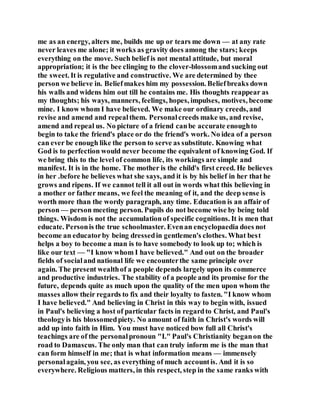 me as an energy, alters me, builds me up or tears me down — at any rate
never leaves me alone; it works as gravity does among the stars; keeps
everything on the move. Such belief is not mental attitude, but moral
appropriation; it is the bee clinging to the clover-blossomand sucking out
the sweet. It is regulative and constructive. We are determined by thee
person we believe in. Beliefmakes him my possession. Beliefbreaks down
his walls and widens him out till he contains me. His thoughts reappear as
my thoughts; his ways, manners, feelings, hopes, impulses, motives, become
mine. I know whom I have believed. We make our ordinary creeds, and
revise and amend and repealthem. Personalcreeds make us, and revise,
amend and repeal us. No picture of a friend canbe accurate enoughto
begin to take the friend's place or do the friend's work. No idea of a person
can ever be enough like the person to serve as substitute. Knowing what
God is to perfection would never become the equivalent of knowing God. If
we bring this to the level of common life, its workings are simple and
manifest. It is in the home. The mother is the child's first creed. He believes
in her .before he believes what she says, and it is by his belief in her that he
grows and ripens. If we cannot tell it all out in words what this believing in
a mother or father means, we feel the meaning of it, and the deep sense is
worth more than the wordy paragraph, any time. Education is an affair of
person — person meeting person. Pupils do not become wise by being told
things. Wisdom is not the accumulationof specific cognitions. It is men that
educate. Personis the true schoolmaster. Evenan encyclopaedia does not
become an educatorby being dressedin gentlemen's clothes. What best
helps a boy to become a man is to have somebody to look up to; which is
like our text — "I know whom I have believed." And out on the broader
fields of socialand national life we encounterthe same principle over
again. The present wealthof a people depends largely upon its commerce
and productive industries. The stability of a people and its promise for the
future, depends quite as much upon the quality of the men upon whom the
masses allow their regards to fix and their loyalty to fasten. "I know whom
I have believed." And believing in Christ in this way to begin with, issued
in Paul's believing a host of particular facts in regardto Christ, and Paul's
theologyis his blossomedpiety. No amount of faith in Christ's words will
add up into faith in Him. You must have noticed bow full all Christ's
teachings are of the personalpronoun "I." Paul's Christianity beganon the
road to Damascus. The only man that can truly inform me is the man that
can form himself in me; that is what information means — immensely
personalagain, you see, as everything of much accountis. And it is so
everywhere. Religious matters, in this respect, step in the same ranks with
 