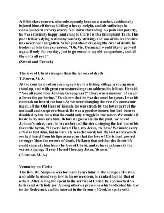 A Bible class convert, who subsequently became a teacher, accidentally
injured himself through lifting a heavy weight, and his sufferings in
consequence were verysevere. Yet, notwithstanding his pain and poverty,
he was extremely happy, and clung to Christ with a triumphant faith. This
poor fellow's dying testimony was very striking, and one of his last desires
has never been forgotten. When just about crossing the river of death, he
broke out into this expression, "Oh, Mr. Orsman, I would like to getwell
again, if only for one day, just to go round to my old companions, and tell
them it's all real."
(Sword and Trowel.)
The love of Christ strongerthan the terrors of death
T.Brown, M. A.
At the conclusionof an evening service in a fishing village, a young man
stoodup, and with greatearnestnessbeganto address his fellows. He said,
"You all remember Johnnie Greengrass?"There was a murmur of assent
all over the gathering. "You know that he was drowned lastyear. I was his
comrade on board our boat. As we were changing the vessel's course one
night, off the Old Head of Kinsale, he was struck by the lowerpart of the
mainsail and sweptoverboard. He was a goodswimmer, but had been so
disabled by the blow that he could only struggle in the water. We made all
haste to try and save him. Before we got seatedin the punt, we heard
Johnnie's voice, over the waves beyond the stern, singing the lastline of his
favourite hymn, "If ever I loved Thee, my Jesus, 'tis now.'We made every
effort to find him, but in vain. He was drowned; but the last words which
we had heard from his lips assuredus that the love of Christ had proved
stronger'than the terrors of death. He knew that neither death nor life
could separate him from the love of Christ, and so he sank beneath the
waves, singing, 'If ever I loved Thee, my Jesus, 'tis now.'"
(T.Brown, M. A.)
Venturing on Christ
The Rev. Dr. Simpson was for many years tutor in the college atHoxton,
and while he stood very low in his own esteem, he ranked high in that of
others. After a long life spent in the service of Christ, he approachedhis
latter end with holy joy. Among other ex pressions which indicated his love
to the Redeemer, and his interest in the favour of God, he spoke with
 