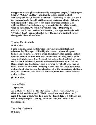 disapprobation of a phrase often used by some pious people, "Venturing on
Christ." "When," saidhe, "I considerthe infinite dignity and all-
sufficiency of Christ, I am ashamedto talk of venturing on Him. Oh, had I
ten thousand souls, I would, at this moment, castthem all into His hands
with the utmost confidence." A few hours before his dissolution, he
addressedhimself to the last enemy, in a strain like that of the apostle,
when he exclaimed, "O death, where is thy sting?" Displaying his
characteristic fervour, as though he saw the tyrant approaching, he said,
"What art thou? I am not afraid of thee. Thou art a vanquished enemy
through the blood of the Cross."
Trusting Christ entirely
H. W. Childs.
I have sometimes used the following experience as an illustration of
salvation. For fifteen years I lived by the seaside, andwas a frequent
bather, and yet never learned to swim. I would persist in keeping one foot
upon the bottom, for then I felt safe. But one day, in a rough sea, a great
wave fairly picked me off my feet, and I struck out for dear life. I awoke to
the factthat I could swim, that the waves wouldbear me up if I trusted
them entirely, and I no longerclung to my own way of self-help. Even so
does Christ save. How often the trying to help one's self keeps from peace
and rest! and when the soul first abandons all to Christ, ventures wholly on
Him, that soul finds, to its own astonishment, that Christ indeed bears up
and saves him.
(H. W. Childs.)
Jesus sufficient
T. Spurgeon.
An old lady who lately died in Melbourne said to her minister, "Do you
think my faith will hold out?" "Well, I don't know much about that,"
replied the man of God, "but I am sure that Jesus Christ will hold out, and
that is enough for you. 'Looking,'not to our faith, but 'unto Jesus.'"
(T. Spurgeon.)
The safetyof believers
D. Black.
 