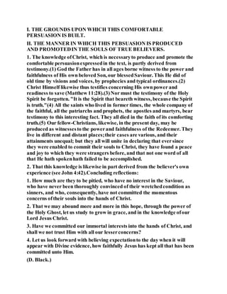 I. THE GROUNDS UPON WHICH THIS COMFORTABLE
PERSUASION IS BUILT.
II. THE MANNER IN WHICH THIS PEBSUASION IS PRODUCED
AND PROMOTEDIN THE SOULS OF TRUE BELIEVERS.
1. The knowledge ofChrist, which is necessaryto produce and promote the
comfortable persuasionexpressedin the text, is partly derived from
testimony.(1) God the Father has in all ages borne witness to the power and
faithfulness of His own beloved Son, our blessedSaviour. This He did of
old time by visions and voices, by prophecies and typical ordinances.(2)
Christ Himself likewise thus testifies concerning His ownpower and
readiness to save (Matthew 11:28).(3)Nor must the testimony of the Holy
Spirit be forgotten. "It is the Spirit that beareth witness, because the Spirit
is truth."(4) All the saints who lived in former times, the whole company of
the faithful, all the patriarchs and prophets, the apostles and martyrs, bear
testimony to this interesting fact. They all died in the faith of its comforting
truth.(5) Our fellow-Christians, likewise, in the present day, may be
produced as witnessesto the powerand faithfulness of the Redeemer. They
live in different and distant places;their cases are various, and their
attainments unequal; but they all will unite in declaring that eversince
they were enabled to commit their souls to Christ, they have found a peace
and joy to which they were strangers before, and that not one word of all
that He hath spokenhath failed to be accomplished.
2. That this knowledge is likewise in part derived from the believer's own
experience (see John 4:42).Concluding reflections:
1. How much are they to be pitied, who have no interest in the Saviour,
who have never been thoroughly convinced of their wretchedcondition as
sinners, and who, consequently, have not committed the momentous
concerns oftheir souls into the hands of Christ.
2. That we may abound more and more in this hope, through the power of
the Holy Ghost, let us study to grow in grace, and in the knowledge ofour
Lord Jesus Christ.
3. Have we committed our immortal interests into the hands of Christ, and
shall we not trust Him with all our lesserconcerns?
4. Let us look forward with believing expectationto the day when it will
appear with Divine evidence, how faithfully Jesus has kept all that has been
committed unto Him.
(D. Black.)
 