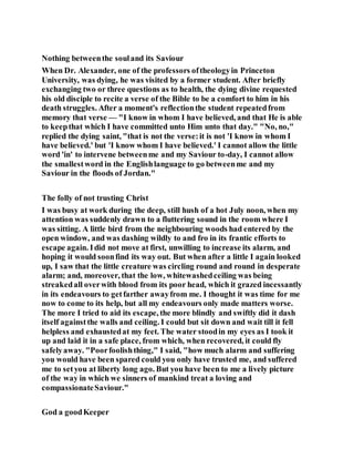 Nothing betweenthe souland its Saviour
When Dr. Alexander, one of the professors oftheologyin Princeton
University, was dying, he was visited by a former student. After briefly
exchanging two or three questions as to health, the dying divine requested
his old disciple to recite a verse of the Bible to be a comfort to him in his
death struggles. After a moment's reflectionthe student repeatedfrom
memory that verse — "I know in whom I have believed, and that He is able
to keepthat which I have committed unto Him unto that day." "No, no,"
replied the dying saint, "that is not the verse:it is not 'I know in whom I
have believed.' but 'I know whom I have believed.' I cannot allow the little
word 'in' to intervene betweenme and my Saviour to-day, I cannot allow
the smallestword in the Englishlanguage to go betweenme and my
Saviour in the floods of Jordan."
The folly of not trusting Christ
I was busy at work during the deep, still hush of a hot July noon, when my
attention was suddenly drawn to a fluttering sound in the room where I
was sitting. A little bird from the neighbouring woods had entered by the
open window, and was dashing wildly to and fro in its frantic efforts to
escape again. Idid not move at first, unwilling to increase its alarm, and
hoping it would soonfind its way out. But when after a little I again looked
up, I saw that the little creature was circling round and round in desperate
alarm; and, moreover, that the low, whitewashedceiling was being
streakedall overwith blood from its poor head, which it grazed incessantly
in its endeavours to getfarther awayfrom me. I thought it was time for me
now to come to its help, but all my endeavours only made matters worse.
The more I tried to aid its escape, the more blindly and swiftly did it dash
itself againstthe walls and ceiling. I could but sit down and wait till it fell
helpless and exhaustedat my feet. The water stoodin my eyes as I took it
up and laid it in a safe place, from which, when recovered, it could fly
safelyaway. "Poorfoolishthing," I said, "how much alarm and suffering
you would have been spared could you only have trusted me, and suffered
me to setyou at liberty long ago. But you have been to me a lively picture
of the way in which we sinners of mankind treat a loving and
compassionateSaviour."
God a goodKeeper
 