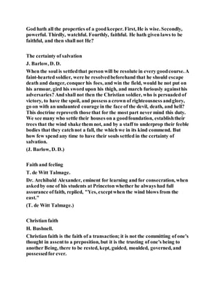 God hath all the properties of a goodkeeper. First, He is wise. Secondly,
powerful. Thirdly, watchful. Fourthly, faithful. He hath given laws to be
faithful, and then shall not He?
The certainty of salvation
J. Barlow, D. D.
When the soul is settledthat person will be resolute in every goodcourse. A
faint-hearted soldier, were he resolvedbeforehand that he should escape
death and danger, conquer his foes, and win the field, would he not put on
his armour, gird his sword upon his thigh, and march furiously againsthis
adversaries? And shall not then the Christian soldier, who is persuaded of
victory, to have the spoil, and possess a crown of righteousness andglory,
go on with an undaunted courage in the face of the devil, death, and hell?
This doctrine reproveth those that for the most part never mind this duty.
We see many who settle their houses on a goodfoundation, establishtheir
trees that the wind shake them not, and by a staff to underprop their feeble
bodies that they catchnot a fall, the which we in its kind commend. But
how few spend any time to have their souls settled in the certainty of
salvation.
(J. Barlow, D. D.)
Faith and feeling
T. de Witt Talmage.
Dr. Archibald Alexander, eminent for learning and for consecration, when
askedby one of his students at Princeton whether he always had full
assurance offaith, replied, "Yes, exceptwhen the wind blows from the
east."
(T. de Witt Talmage.)
Christian faith
H. Bushnell.
Christian faith is the faith of a transaction; it is not the committing of one's
thought in assentto a preposition, but it is the trusting of one's being to
another Being, there to be rested, kept, guided, moulded, governed, and
possessedfor ever.
 