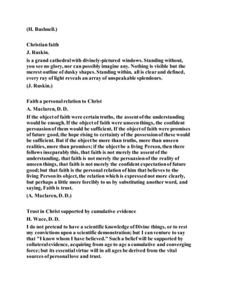 (H. Bushnell.)
Christian faith
J. Ruskin.
is a grand cathedralwith divinely-pictured windows. Standing without,
you see no glory, nor can possibly imagine any. Nothing is visible but the
merest outline of dusky shapes. Standing within, all is clearand defined,
every ray of light reveals an array of unspeakable splendours.
(J. Ruskin.)
Faith a personalrelation to Christ
A. Maclaren, D. D.
If the objectof faith were certain truths, the assentofthe understanding
would be enough. If the objectof faith were unseenthings, the confident
persuasionof them would be sufficient. If the objectof faith were promises
of future good, the hope rising to certainty of the possessionof these would
be sufficient. But if the objectbe more than truths, more than unseen
realities, more than promises;if the objectbe a living Person, then there
follows inseparably this, that faith is not merely the assentof the
understanding, that faith is not merely the persuasionof the reality of
unseen things, that faith is not merely the confident expectationof future
good;but that faith is the personal relation of him that believes to the
living Personits object, the relation which is expressednot more clearly,
but perhaps a little more forcibly to us by substituting another word, and
saying, Faith is trust.
(A. Maclaren, D. D.)
Trust in Christ supported by cumulative evidence
H. Wace, D. D.
I do not pretend to have a scientific knowledge ofDivine things, or to rest
my convictions upon a scientific demonstration; but I canventure to say
that "I know whom I have believed." Such a belief will be supported by
collateralevidence, acquiring from age to age a cumulative and converging
force;but its essentialvirtue will in all ages be derived from the vital
sources ofpersonallove and trust.
 