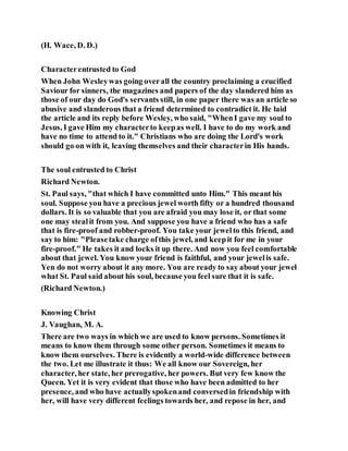 (H. Wace, D. D.)
Characterentrusted to God
When John Wesleywas going overall the country proclaiming a crucified
Saviour for sinners, the magazines and papers of the day slandered him as
those of our day do God's servants still, in one paper there was an article so
abusive and slanderous that a friend determined to contradict it. He laid
the article and its reply before Wesley, who said, "WhenI gave my soul to
Jesus, I gave Him my characterto keepas well. I have to do my work and
have no time to attend to it." Christians who are doing the Lord's work
should go on with it, leaving themselves and their characterin His hands.
The soul entrusted to Christ
Richard Newton.
St. Paul says, "that which I have committed unto Him." This meant his
soul. Suppose you have a precious jewel worth fifty or a hundred thousand
dollars. It is so valuable that you are afraid you may lose it, or that some
one may stealit from you. And suppose you have a friend who has a safe
that is fire-proof and robber-proof. You take your jewelto this friend, and
say to him: "Pleasetake charge ofthis jewel, and keepit for me in your
fire-proof." He takes it and locks it up there. And now you feel comfortable
about that jewel. You know your friend is faithful, and your jewelis safe.
Yen do not worry about it any more. You are ready to say about your jewel
what St. Paul said about his soul, because you feel sure that it is safe.
(Richard Newton.)
Knowing Christ
J. Vaughan, M. A.
There are two ways in which we are used to know persons. Sometimes it
means to know them through some other person. Sometimes it means to
know them ourselves. There is evidently a world-wide difference between
the two. Let me illustrate it thus: We all know our Sovereign, her
character, her state, her prerogative, her powers. But very few know the
Queen. Yet it is very evident that those who have been admitted to her
presence, and who have actuallyspokenand conversedin friendship with
her, will have very different feelings towards her, and repose in her, and
 