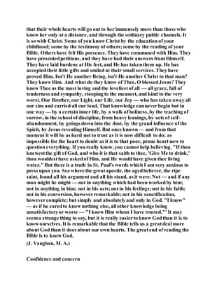 that their whole hearts will go out to her immensely more than those who
know her only at a distance, and through the ordinary public channels. It
is so with Christ. Some of you know Christ by the education of your
childhood; some by the testimony of others;some by the reading of your
Bible. Others have felt His presence. Theyhave communed with Him. They
have presentedpetitions, and they have had their answers from Himself.
They have laid burdens at His feet, and He has takenthem up. He has
acceptedtheir little gifts and smiled at their small services. Theyhave
proved Him. Isn't He another Being, isn't He another Christ to that man?
They know Him. And what do they know of Thee, O blessedJesus?They
know Thee as the most loving and the loveliestof all — all grace, full of
tenderness and sympathy, stooping to the meanest, and kind to the very
worst. Our Brother, our Light, our Life, our Joy — who has taken awayall
our sins and carried all our load. That knowledge canneverbegin but in
one way — by a certain inner life, by a walk of holiness, by the teaching of
sorrow, in the schoolof discipline, from heavy leanings, by acts of self-
abandonment, by goings down into the dust, by the grand influence of the
Spirit, by Jesus revealing Himself. But once known — and from that
moment it will be as hard not to trust as it is now difficult to do; as
impossible for the heart to doubt as it is to that poor, prone heart now to
question everything. If you really know, you cannot help believing. "If thou
knewestthe gift of God, and who it is that saith to thee, 'Give Me to drink,'
thou wouldesthave askedof Him, and He would have given thee living
water." But there is a truth in St. Paul's words which I am very anxious to
press upon you. See where the greatapostle, the agedbeliever, the ripe
saint, found all his argument and all his stand, as it were. Not — and if any
man might he might — not in anything which had been workedby him;
not in anything in him; not in his acts;not in his feelings;not in his faith;
not in his conversion, howeverremarkable;not in his sanctification,
howevercomplete; but simply and absolutelyand only in God. "I know"
— as if he caredto know nothing else, allother knowledge being
unsatisfactoryor worse — "I know Him whom I have trusted."' It may
seema strange thing to say, but it is really easierto know Godthan it is to
know ourselves. It is remarkable that the Bible tells us a greatdeal more
about God than it does about our own hearts. The greatend of reading the
Bible is to know God.
(J. Vaughan, M. A.)
Confidence and concern
 