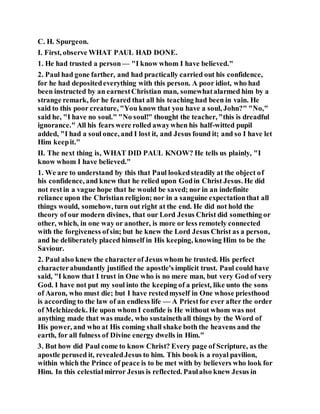 C. H. Spurgeon.
I. First, observe WHAT PAUL HAD DONE.
1. He had trusted a person — "I know whom I have believed."
2. Paul had gone farther, and had practically carried out his confidence,
for he had depositedeverything with this person. A poor idiot, who had
been instructed by an earnestChristian man, somewhatalarmed him by a
strange remark, for he feared that all his teaching had been in vain. He
said to this poor creature, "You know that you have a soul, John?" "No,"
said he, "I have no soul." "No soul!" thought the teacher, "this is dreadful
ignorance." All his fears were rolled awaywhen his half-witted pupil
added, "I had a soul once, and I lost it, and Jesus found it; and so I have let
Him keepit."
II. The next thing is, WHAT DID PAUL KNOW? He tells us plainly, "I
know whom I have believed."
1. We are to understand by this that Paul lookedsteadily at the object of
his confidence, and knew that he relied upon Godin Christ Jesus. He did
not restin a vague hope that he would be saved; nor in an indefinite
reliance upon the Christian religion; nor in a sanguine expectationthat all
things would, somehow, turn out right at the end. He did not hold the
theory of our modern divines, that our Lord Jesus Christ did something or
other, which, in one way or another, is more or less remotely connected
with the forgiveness ofsin; but he knew the Lord Jesus Christ as a person,
and he deliberately placed himself in His keeping, knowing Him to be the
Saviour.
2. Paul also knew the characterof Jesus whom he trusted. His perfect
characterabundantly justified the apostle's implicit trust. Paul could have
said, "I know that I trust in One who is no mere man, but very God of very
God. I have not put my soul into the keeping of a priest, like unto the sons
of Aaron, who must die; but I have restedmyself in One whose priesthood
is according to the law of an endless life — A Priestfor ever after the order
of Melchizedek. He upon whom I confide is He without whom was not
anything made that was made, who sustainethall things by the Word of
His power, and who at His coming shall shake both the heavens and the
earth, for all fulness of Divine energy dwells in Him."
3. But how did Paul come to know Christ? Every page of Scripture, as the
apostle perused it, revealedJesus to him. This book is a royal pavilion,
within which the Prince of peace is to be met with by believers who look for
Him. In this celestialmirror Jesus is reflected. Paulalso knew Jesus in
 