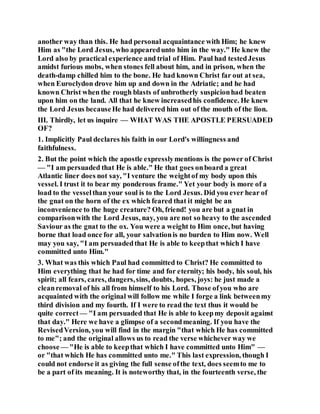 another way than this. He had personal acquaintance with Him; he knew
Him as "the Lord Jesus, who appearedunto him in the way." He knew the
Lord also by practical experience and trial of Him. Paul had testedJesus
amidst furious mobs, when stones fell about him, and in prison, when the
death-damp chilled him to the bone. He had known Christ far out at sea,
when Euroclydon drove him up and down in the Adriatic; and he had
known Christ when the rough blasts of unbrotherly suspicionhad beaten
upon him on the land. All that he knew increasedhis confidence. He knew
the Lord Jesus becauseHe had delivered him out of the mouth of the lion.
III. Thirdly, let us inquire — WHAT WAS THE APOSTLE PERSUADED
OF?
1. Implicitly Paul declares his faith in our Lord's willingness and
faithfulness.
2. But the point which the apostle expresslymentions is the power of Christ
— "I am persuaded that He is able." He that goes onboard a great
Atlantic liner does not say, "I venture the weightof my body upon this
vessel. I trust it to bear my ponderous frame." Yet your body is more of a
load to the vesselthan your soul is to the Lord Jesus. Did you ever hear of
the gnat on the horn of the ex which feared that it might be an
inconvenience to the huge creature? Oh, friend! you are but a gnat in
comparisonwith the Lord Jesus, nay, you are not so heavy to the ascended
Saviour as the gnat to the ox. You were a weight to Him once, but having
borne that load once for all, your salvationis no burden to Him now. Well
may you say, "I am persuadedthat He is able to keepthat which I have
committed unto Him."
3. What was this which Paul had committed to Christ? He committed to
Him everything that he had for time and for eternity; his body, his soul, his
spirit; all fears, cares, dangers,sins, doubts, hopes, joys: he just made a
cleanremoval of his all from himself to his Lord. Those ofyou who are
acquainted with the original will follow me while I forge a link betweenmy
third division and my fourth. If I were to read the text thus it would be
quite correct — "I am persuaded that He is able to keepmy deposit against
that day." Here we have a glimpse of a secondmeaning. If you have the
RevisedVersion, you will find in the margin "that which He has committed
to me"; and the original allows us to read the verse whichever way we
choose — "He is able to keepthat which I have committed unto Him" —
or "that which He has committed unto me." This last expression, though I
could not endorse it as giving the full sense ofthe text, does seemto me to
be a part of its meaning. It is noteworthy that, in the fourteenth verse, the
 