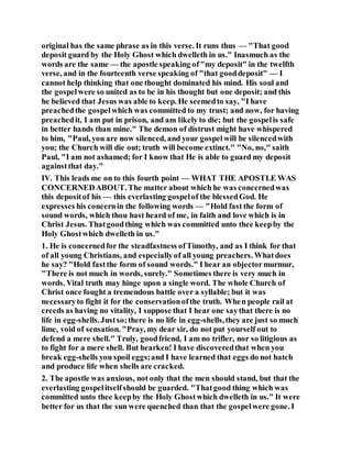original has the same phrase as in this verse. It runs thus — "That good
deposit guard by the Holy Ghost which dwelleth in us." Inasmuch as the
words are the same — the apostle speaking of"my deposit" in the twelfth
verse, and in the fourteenth verse speaking of "that gooddeposit" — I
cannot help thinking that one thought dominated his mind. His soul and
the gospelwere so united as to be in his thought but one deposit; and this
he believed that Jesus was able to keep. He seemedto say, "I have
preachedthe gospelwhich was committed to my trust; and now, for having
preachedit, I am put in prison, and am likely to die; but the gospelis safe
in better hands than mine." The demon of distrust might have whispered
to him, "Paul, you are now silenced, and your gospelwill be silencedwith
you; the Church will die out; truth will become extinct." "No, no," saith
Paul, "I am not ashamed; for I know that He is able to guard my deposit
againstthat day."
IV. This leads me on to this fourth point — WHAT THE APOSTLE WAS
CONCERNEDABOUT. The matter about which he was concernedwas
this depositof his — this everlasting gospelof the blessedGod. He
expresses his concernin the following words — "Hold fast the form of
sound words, which thou hast heard of me, in faith and love which is in
Christ Jesus. Thatgoodthing which was committed unto thee keepby the
Holy Ghostwhich dwelleth in us."
1. He is concernedfor the steadfastness ofTimothy, and as I think for that
of all young Christians, and especiallyof all young preachers. Whatdoes
he say? "Hold fastthe form of sound words." I hear an objectormurmur,
"There is not much in words, surely." Sometimes there is very much in
words. Vital truth may hinge upon a single word. The whole Church of
Christ once fought a tremendous battle over a syllable; but it was
necessaryto fight it for the conservationofthe truth. When people rail at
creeds as having no vitality, I suppose that I hear one saythat there is no
life in egg-shells.Justso;there is no life in egg-shells,they are just so much
lime, void of sensation. "Pray, my dear sir, do not put yourself out to
defend a mere shell." Truly, goodfriend, I am no trifler, nor so litigious as
to fight for a mere shell. But hearken! I have discoveredthat when you
break egg-shells you spoil eggs;and I have learned that eggs do not hatch
and produce life when shells are cracked.
2. The apostle was anxious, not only that the men should stand, but that the
everlasting gospelitselfshould be guarded. "Thatgood thing which was
committed unto thee keepby the Holy Ghostwhich dwelleth in us." It were
better for us that the sun were quenched than that the gospelwere gone. I
 