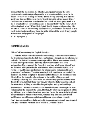 believe that the moralities, the liberties, and peradventure the very
existence ofa nation depend upon the proclamationof the gospelin its
midst. How are we to keepthe faith? There is only one way. It is of little
use trying to guard the gospelby writing it down in a trust-deed; it is of
small service to ask men to subscribe to a creed: we must go to work in a
more effectualway. How is the gospelto be guarded? "By the Holy Ghost
which dwelleth in us." If the Holy Spirit dwells in you, and you obey His
monitions, and are moulded by His influences, and exhibit the result of His
work in the holiness of your lives, then the faith will be kept. A holy people
are the true body-guard of the gospel.
(C. H. Spurgeon.)
COMMENTARIES
Ellicott's Commentary for English Readers
(12) Forthe which cause I also suffer these things.—Becausehe had been
the teacherand apostle, had all these sufferings—the prison, the chains, the
solitude, the hate of so many—come upon him. There was no need to refer
to them more particularly. Timothy knew wellwhat he was then
undergoing. The reasonof the Apostle’s touching at all upon himself and
his fortunes will appear in the next clause, when, from the depths, as it
would seem, of human misfortune, he triumphantly rehearseshis sure
grounds of confidence. Timothy was dispirited, castdown, sorrowful. He
need not be. When tempted to despair, let him think of his old masterand
friend, Paul the Apostle, who rejoicedin the midst of the greatest
sufferings, knowing that these were the sure earthly guerdon of the most
devoted work, but that there was One, in whom he believed, able and, at
the same time, willing to save him for yet higher and grander things.
Nevertheless Iam not ashamed.—Notashamedofthe suffering I am now
enduring for the cause of the Lord. He then, by showing the grounds of his
joyful hope, proceeds to show how men can rise to the same lofty heights of
independence to which he had risen, whence they can look down with
indifference on all human opinion and human reward and regard.
For I know whom I have believed.—Betterrendered, whom I have trusted;
yea, and still trust. “Whom” here refers to God the Father.
 