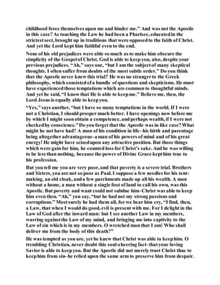 childhood force themselves upon me and hinder me.” And was not the Apostle
in this case?As touching the Law he had been a Pharisee, educatedin the
strictestsect, brought up in traditions that were opposedto the faith of Christ.
And yet the Lord kept him faithful even to the end.
None of his old prejudices were able so much as to make him obscure the
simplicity of the Gospelof Christ. God is able to keep you, also, despite your
previous prejudices. “Ah,” says one, “but I am the subjectof many skeptical
thoughts. I often suffer from doubts of the most subtle order.” Do you think
that the Apostle never knew this trial? He was no strangerto the Greek
philosophy, which consistedofa bundle of questions and skepticisms. He must
have experiencedthose temptations which are common to thoughtful minds.
And yet he said, “I know that He is able to keepme.” Believe me, then, the
Lord Jesus is equally able to keepyou.
“Yes,” says another, “but I have so many temptations in the world. If I were
not a Christian, I should prosper much better. I have openings now before me
by which I might soonobtain a competence, andperhaps wealth, if I were not
checkedby conscience.”Do you forget that the Apostle was in like case?What
might he not have had? A man of his condition in life–his birth and parentage
being altogetheradvantageous–aman of his powers of mind and of his great
energy! He might have seizedupon any attractive position. But those things
which were gain for him, he counted loss for Christ’s sake. And he was willing
to be less than nothing, because the power of Divine Grace kepthim true to
his profession.
But you tell me you are very poor, and that poverty is a severe trial. Brothers
and Sisters, you are not so poor as Paul. I suppose a few needles for his tent-
making, an old cloak, anda few parchments made up all his wealth. A man
without a home, a man without a single foot of land to call his own, was this
Apostle. But poverty and want could not subdue him–Christ was able to keep
him even then. “Ah,” you say, “but he had not my strong passions and
corruptions.” Mostsurely he had them all, for we hear him cry, “I find, then,
a Law, that when I would do good, evil is present with me. For I delight in the
Law of God after the inward man: but I see another Law in my members,
warring againstthe Law of my mind, and bringing me into captivity to the
Law of sin which is in my members. O wretched man that I am! Who shall
deliver me from the body of this death?”
He was tempted as you are, yet he knew that Christ was able to keephim. O
trembling Christian, never doubt this soul-cheering fact–thatyour loving
Savior is able to keepyou. But the Apostle did not merely trust Christ thus to
keephim from sin–he relied upon the same arm to preserve him from despair.
 