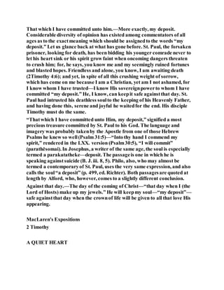 That which I have committed unto him.—More exactly, my deposit.
Considerable diversity of opinion has existed among commentators of all
ages as to the exactmeaning which should be assignedto the words “my
deposit.” Let us glance back at what has gone before. St. Paul, the forsaken
prisoner, looking for death, has been bidding his younger comrade never to
let his heart sink or his spirit grow faint when oncoming dangers threaten
to crush him; for, he says, you know me and my seemingly ruined fortunes
and blasted hopes. Friendless and alone, you know, I am awaiting death
(2Timothy 4:6); and yet, in spite of all this crushing weight of sorrow,
which has come on me because I am a Christian, yet am I not ashamed, for
I know whom I have trusted—I know His sovereignpowerto whom I have
committed “my deposit.” He, I know, can keepit safe againstthat day. St.
Paul had intrusted his deathless soulto the keeping of his Heavenly Father,
and having done this, serene and joyful he waitedfor the end. His disciple
Timothy must do the same.
“Thatwhich I have committed unto Him, my deposit,” signified a most
precious treasure committed by St. Paul to his God. The language and
imagery was probably takenby the Apostle from one of those Hebrew
Psalms he knew so well(Psalm 31:5)—“Into thy hand I commend my
spirit,” rendered in the LXX. version (Psalm30:5), “I will commit”
(parathēsomai). In Josephus, a writer of the same age, the soul is especially
termed a parakatatheke—deposit. The passageis one in which he is
speaking againstsuicide (B. J. iii. 8, 5). Philo, also, who may almost be
termed a contemporaryof St. Paul, uses the very same expression, and also
calls the soul“a deposit” (p. 499, ed. Richter). Both passagesare quoted at
length by Alford, who, however, comes to a slightly different conclusion.
Against that day.—The day of the coming of Christ—“that day when I (the
Lord of Hosts) make up my jewels.” He will keepmy soul—“my deposit”—
safe againstthat day when the crownof life will be given to all that love His
appearing.
MacLaren's Expositions
2 Timothy
A QUIET HEART
 