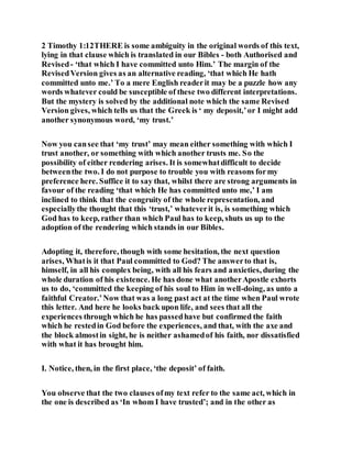 2 Timothy 1:12THERE is some ambiguity in the original words of this text,
lying in that clause which is translated in our Bibles - both Authorised and
Revised- ‘that which I have committed unto Him.’ The margin of the
RevisedVersion gives as an alternative reading, ‘that which He hath
committed unto me.’ To a mere English readerit may be a puzzle how any
words whatever could be susceptible of these two different interpretations.
But the mystery is solved by the additional note which the same Revised
Version gives, which tells us that the Greek is ‘ my deposit,’or I might add
another synonymous word, ‘my trust.’
Now you cansee that ‘my trust’ may mean either something with which I
trust another, or something with which another trusts me. So the
possibility of either rendering arises. It is somewhatdifficult to decide
betweenthe two. I do not purpose to trouble you with reasons formy
preference here. Suffice it to say that, whilst there are strong arguments in
favour of the reading ‘that which He has committed unto me,’ I am
inclined to think that the congruity of the whole representation, and
especiallythe thought that this ‘trust,’ whateverit is, is something which
God has to keep, rather than which Paul has to keep, shuts us up to the
adoption of the rendering which stands in our Bibles.
Adopting it, therefore, though with some hesitation, the next question
arises, Whatis it that Paul committed to God? The answerto that is,
himself, in all his complex being, with all his fears and anxieties, during the
whole duration of his existence. He has done what anotherApostle exhorts
us to do, ‘committed the keeping of his soul to Him in well-doing, as unto a
faithful Creator.’Now that was a long past act at the time when Paul wrote
this letter. And here he looks back upon life, and sees that all the
experiences through which he has passedhave but confirmed the faith
which he restedin God before the experiences, and that, with the axe and
the block almostin sight, he is neither ashamedof his faith, nor dissatisfied
with what it has brought him.
I. Notice, then, in the first place, ‘the deposit’ of faith.
You observe that the two clauses ofmy text refer to the same act, which in
the one is described as ‘In whom I have trusted’; and in the other as
 
