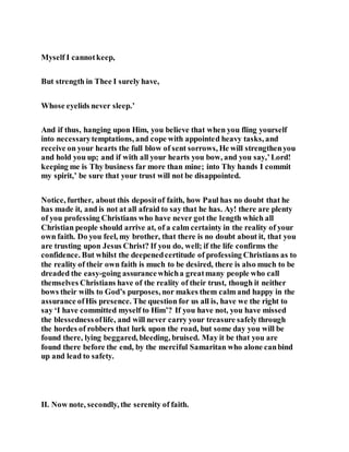 Myself I cannotkeep,
But strength in Thee I surely have,
Whose eyelids never sleep.’
And if thus, hanging upon Him, you believe that when you fling yourself
into necessarytemptations, and cope with appointed heavy tasks, and
receive on your hearts the full blow of sent sorrows, He will strengthenyou
and hold you up; and if with all your hearts you bow, and you say,’Lord!
keeping me is Thy business far more than mine; into Thy hands I commit
my spirit,’ be sure that your trust will not be disappointed.
Notice, further, about this depositof faith, how Paul has no doubt that he
has made it, and is not at all afraid to say that he has. Ay! there are plenty
of you professing Christians who have never got the length which all
Christian people should arrive at, of a calm certainty in the reality of your
own faith. Do you feel, my brother, that there is no doubt about it, that you
are trusting upon Jesus Christ? If you do, well; if the life confirms the
confidence. But whilst the deepenedcertitude of professing Christians as to
the reality of their own faith is much to be desired, there is also much to be
dreaded the easy-going assurancewhicha greatmany people who call
themselves Christians have of the reality of their trust, though it neither
bows their wills to God’s purposes, nor makes them calm and happy in the
assurance ofHis presence. The question for us all is, have we the right to
say ‘I have committed myself to Him’? If you have not, you have missed
the blessednessoflife, and will never carry your treasure safelythrough
the hordes of robbers that lurk upon the road, but some day you will be
found there, lying beggared, bleeding, bruised. May it be that you are
found there before the end, by the merciful Samaritan who alone canbind
up and lead to safety.
II. Now note, secondly, the serenity of faith.
 