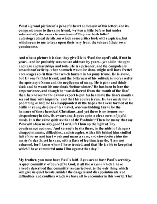 What a grand picture of a peacefulheart comes out of this letter, and its
companion one to the same friend, written a little before, but under
substantially the same circumstances!They are both full of
autobiographicaldetails, on which some critics look with suspicion, but
which seemto me to bear upon their very front the token of their own
genuineness.
And what a picture it is that they give! He is ‘Paul the aged’; old, if not in
years - and he probably was not an old man by years - yet old in thought
and care and hardships and toils. He is a prisoner, and the compulsory
cessationofactivity, when so much was to be done, might well have fretted
a less eagerspirit than that which burned in his puny frame. He is alone,
but for one faithful friend; and the bitterness of his solitude is increasedby
the apostasyofsome and the negligence ofmany. He is poor and thinly
clad; and he wants his one cloak ‘before winter.’ He has been before the
emperor once, and though he ‘was delivered from the mouth of the lion’
then, he knows that he cannotexpect to put his head into the lion’s mouth a
secondtime with impunity, and that his course is run. He has made but a
poor thing of life; he has disappointed all the hopes that were formed of the
brilliant young disciple of Gamaliel, who was bidding fair to be the
hammer of these heretical Christians. And yet there is no tremor nor
despondencyin this, his swan-song.It goes up in a clearburst of joyful
music. It is the same spirit as that of the Psalmist:‘There be many that say,
Who will show us any good? Lord, lift Thou up the light of Thy
countenance upon us.’ And serenelyhe sits there, in the midst of dangers,
disappointments, difficulties, and struggles, with a life behind him stuffed
full of thorns and hard work and many a care, and close before him the
martyr’s death, yet he says, with a flash of legitimate pride, ‘I am not
ashamed, for I know whom I have trusted, and that He is able to keepthat
which I have committed unto Him againstthat day.’
My brother, you must have Paul’s faith if you are to have Paul’s serenity.
A quiet committal of yourself to God, in all the ways in which I have
already describedthat committal as carried out, is the only thing which
will give us quiet hearts, amidst the dangers and disappointments and
difficulties and conflicts which we have all to encounter in this world. That
 