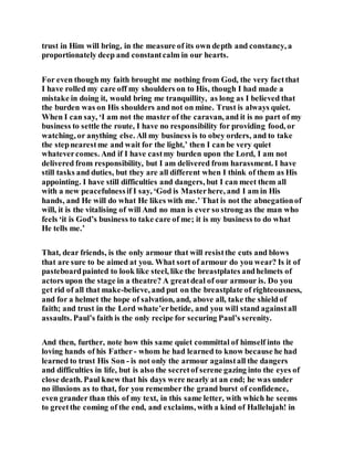 trust in Him will bring, in the measure of its own depth and constancy, a
proportionately deep and constantcalm in our hearts.
For even though my faith brought me nothing from God, the very factthat
I have rolled my care off my shoulders on to His, though I had made a
mistake in doing it, would bring me tranquillity, as long as I believed that
the burden was on His shoulders and not on mine. Trust is always quiet.
When I can say, ‘I am not the master of the caravan, and it is no part of my
business to settle the route, I have no responsibility for providing food, or
watching, or anything else. All my business is to obey orders, and to take
the stepnearestme and wait for the light,’ then I can be very quiet
whatevercomes. And if I have castmy burden upon the Lord, I am not
delivered from responsibility, but I am delivered from harassment. I have
still tasks and duties, but they are all different when I think of them as His
appointing. I have still difficulties and dangers, but I can meet them all
with a new peacefulnessif I say, ‘God is Masterhere, and I am in His
hands, and He will do what He likes with me.’ That is not the abnegationof
will, it is the vitalising of will And no man is ever so strong as the man who
feels ‘it is God’s business to take care of me; it is my business to do what
He tells me.’
That, dear friends, is the only armour that will resistthe cuts and blows
that are sure to be aimed at you. What sort of armour do you wear? Is it of
pasteboardpainted to look like steel, like the breastplates andhelmets of
actors upon the stage in a theatre? A greatdeal of our armour is. Do you
get rid of all that make-believe, and put on the breastplate of righteousness,
and for a helmet the hope of salvation, and, above all, take the shield of
faith; and trust in the Lord whate’erbetide, and you will stand againstall
assaults. Paul’s faith is the only recipe for securing Paul’s serenity.
And then, further, note how this same quiet committal of himself into the
loving hands of his Father - whom he had learned to know because he had
learned to trust His Son - is not only the armour againstall the dangers
and difficulties in life, but is also the secretof serene gazing into the eyes of
close death. Paul knew that his days were nearly at an end; he was under
no illusions as to that, for you remember the grand burst of confidence,
even grander than this of my text, in this same letter, with which he seems
to greetthe coming of the end, and exclaims, with a kind of Hallelujah! in
 