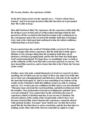 III. So note, further, the experience of faith.
In the first clause ofour text the Apostle says: - ‘I know whom I have
trusted.’ And it is because he knows Him that therefore he is persuaded
that ‘He is able to keep.’
How did Paul know Him? By experience. Bythe experience of his daily life.
By all these years of trial and yet of blessednessthrough which he had
passed;by all the revelations that had been made to his waiting heart as
the consequenceand as the reward of the humble faith that restedupon
God. And so the whole past had confirmed to him the initial confidence
which knit him to Jesus Christ.
If you want to know the worth of Christian faith, exercise it. We must
trust, to begin with, before experience. But the faith that is built upon a
lifetime is a far stronger thing than the tremulous faith that, out of
darkness, stretchesa groping hand, and for the first time lays hold upon
God’s outstretched hand. We hope then, we tremblingly trust, we believe
on the authority of His word. But after years have passed, we cansay, ‘We
have heard Him ourselves, and we know that this is the Christ, the Saviour
of the world.’
Further, none who truly commit themselves to God ever regret it. Is there
anything else of which you can say that? Is there any other sort of life that
never turns out a disappointment and bitterness and ashes in the mouth of
the man that feeds upon it? And is it not something of an evidence of the
reality of, the Christian’s faith that millions of men are able to stand up
and say,’Lo! we have put our confidence in Him and we are not ashamed?’
‘This poor man cried and the Lord heard him, and delivered him out of all
his troubles. They lookedunto God and were lightened, and their faces
were not ashamed.’You cannotshare in the conviction, the issue of
experience which a Christian man has, if you are not a Christian. My
inward evidence of the reality of the Gospeltruth, which I have won
because I trusted Him when I had not the experience, cannotbe shared
with anybody besides. You must ‘taste’before you ‘see that the Lord is
good’But the factthat there is such a conviction, and the fact that there is
nothing on the other side of the sheetto contradict it, ought to weigh
 