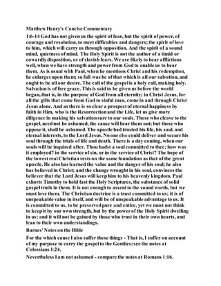 Matthew Henry's Concise Commentary
1:6-14 God has not given us the spirit of fear, but the spirit of power, of
courage and resolution, to meet difficulties and dangers;the spirit of love
to him, which will carry us through opposition. And the spirit of a sound
mind, quietness of mind. The Holy Spirit is not the author of a timid or
cowardlydisposition, or of slavish fears. We are likely to bear afflictions
well, when we have strength and powerfrom Godto enable us to bear
them. As is usual with Paul, when he mentions Christ and his redemption,
he enlarges upon them; so full was he of that which is all our salvation, and
ought to be all our desire. The callof the gospelis a holy call, making holy.
Salvationis of free grace. This is said to be given us before the world
began, that is, in the purpose of God from all eternity; in Christ Jesus, for
all the gifts that come from God to sinful man, come in and through Christ
Jesus alone. And as there is so cleara prospectof eternal happiness by
faith in Him, who is the Resurrectionand the Life, let us give more
diligence in making his salvationsure to our souls. Those who cleave to the
gospel, neednot be ashamed, the cause will bear them out; but those who
oppose it, shall be ashamed. The apostle had trusted his life, his soul, and
eternal interests, to the Lord Jesus. No one else could deliver and secure his
soul through the trials of life and death. There is a day coming, when our
souls will be inquired after. Thou hadst a soulcommitted to thee; how was
it employed? in the service of sin, or in the service of Christ? The hope of
the lowestrealChristian rests on the same foundation as that of the great
apostle. He also has learned the value and the danger of his soul; he also
has believed in Christ; and the change wrought in his soul, convinces the
believer that the Lord Jesus will keephim to his heavenly kingdom. Paul
exhorts Timothy to hold fast the Holy Scriptures, the substance of solid
gospeltruth in them. It is not enoughto assentto the sound words, but we
must love them. The Christian doctrine is a trust committed to us; it is of
unspeakable value in itself, and will be of unspeakable advantage to us. It
is committed to us, to be preservedpure and entire, yet we must not think
to keepit by our own strength, but by the powerof the Holy Spirit dwelling
in us; and it will not be gained by those who trust in their own hearts, and
lean to their own understandings.
Barnes'Notes on the Bible
For the which cause I also suffer these things - That is, I suffer on account
of my purpose to carry the gospelto the Gentiles;see the notes at
Colossians 1:24.
Nevertheless Iam not ashamed - compare the notes at Romans 1:16.
 