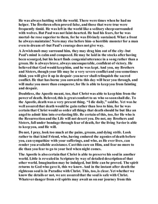 He was always battling with the world. There were times when he had no
helper. The Brethren often proved false, and those that were true were
frequently timid. He was left in the world like a solitary sheepsurrounded
with wolves. But Paul was not faint-hearted. He had his fears, for he was
mortal–he rose superior to them, for he was Divinely sustained. What a front
he always maintains! Nero may rise before him–a horrible monster for a man
even to dream of–but Paul’s courage does notgive way.
A Jewishmob may surround him, they may drag him out of the city–but
Paul’s mind is calm and composed. He may be laid in the stocks afterhaving
been scourged, but his heart finds congenialutterance in a song rather than a
groan. He is always brave, always unconquerable, confident of victory. He
believed that God would keephim, and he was kept. And you, my Brothers
and Sisters, though your life may be a very severe conflictand you sometimes
think you will give it up in despair–younever shall relinquish the sacred
conflict. He that has borne you onwardto this day will bear you through, and
will make you more than conqueror, for He is able to keepyou from fainting
and despair.
Doubtless, the Apostle meant, too, that Christ was able to keephim from the
powerof death. Beloved, this is greatcomfort to us who so soonshall die. To
the Apostle, death was a very present thing. “I die daily,” saidhe. Yet was he
well assuredthat death would be gain rather than loss to him, for he was
certain that Christ would so order all things that death should be but like an
angelto admit him into everlasting life. Be certain of this, too, for He who is
the Resurrectionand the Life will not desert you. Do not, my Brothers and
Sisters, fall under bondage through fear of death, for the living Savioris able
to keepyou, and He will.
Do not, I pray, look too much at the pains, groans, and dying strife. Look
rather to that kind Friend, who, having endured the agonies ofdeath before
you, can sympathize with your sufferings, and who, as He ever lives, can
render you available assistance. Castthis care on Him, and fear no more to
die than you fear to go to your bed when night comes.
The Apostle is also certainthat Christ is able to preserve his soul in another
world. Little is revealedin Scripture by way of detailed descriptionof that
other world. Imagination may be indulged, but little can be proved. The spirit
returns to God who gave it, this we know. And in the instant after death the
righteous soul is in Paradise with Christ. This, too, is clear. Yet whether we
know the details or not, we are assuredthat the soul is safe with Christ.
Whateverdanger from evil spirits may await us on our journey from this
 